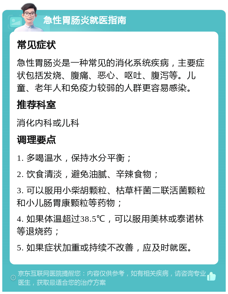 急性胃肠炎就医指南 常见症状 急性胃肠炎是一种常见的消化系统疾病，主要症状包括发烧、腹痛、恶心、呕吐、腹泻等。儿童、老年人和免疫力较弱的人群更容易感染。 推荐科室 消化内科或儿科 调理要点 1. 多喝温水，保持水分平衡； 2. 饮食清淡，避免油腻、辛辣食物； 3. 可以服用小柴胡颗粒、枯草杆菌二联活菌颗粒和小儿肠胃康颗粒等药物； 4. 如果体温超过38.5℃，可以服用美林或泰诺林等退烧药； 5. 如果症状加重或持续不改善，应及时就医。