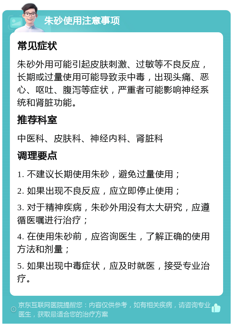 朱砂使用注意事项 常见症状 朱砂外用可能引起皮肤刺激、过敏等不良反应，长期或过量使用可能导致汞中毒，出现头痛、恶心、呕吐、腹泻等症状，严重者可能影响神经系统和肾脏功能。 推荐科室 中医科、皮肤科、神经内科、肾脏科 调理要点 1. 不建议长期使用朱砂，避免过量使用； 2. 如果出现不良反应，应立即停止使用； 3. 对于精神疾病，朱砂外用没有太大研究，应遵循医嘱进行治疗； 4. 在使用朱砂前，应咨询医生，了解正确的使用方法和剂量； 5. 如果出现中毒症状，应及时就医，接受专业治疗。