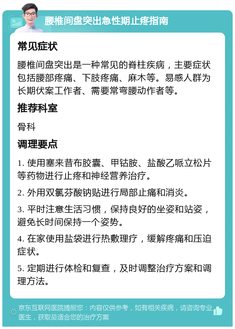 腰椎间盘突出急性期止疼指南 常见症状 腰椎间盘突出是一种常见的脊柱疾病，主要症状包括腰部疼痛、下肢疼痛、麻木等。易感人群为长期伏案工作者、需要常弯腰动作者等。 推荐科室 骨科 调理要点 1. 使用塞来昔布胶囊、甲钴胺、盐酸乙哌立松片等药物进行止疼和神经营养治疗。 2. 外用双氯芬酸钠贴进行局部止痛和消炎。 3. 平时注意生活习惯，保持良好的坐姿和站姿，避免长时间保持一个姿势。 4. 在家使用盐袋进行热敷理疗，缓解疼痛和压迫症状。 5. 定期进行体检和复查，及时调整治疗方案和调理方法。