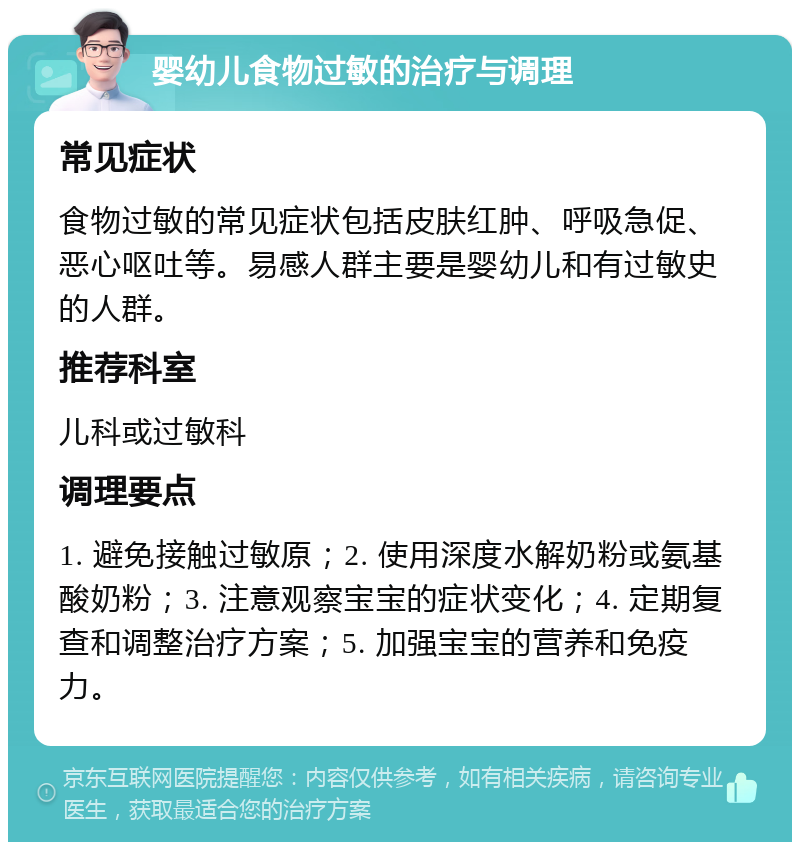 婴幼儿食物过敏的治疗与调理 常见症状 食物过敏的常见症状包括皮肤红肿、呼吸急促、恶心呕吐等。易感人群主要是婴幼儿和有过敏史的人群。 推荐科室 儿科或过敏科 调理要点 1. 避免接触过敏原；2. 使用深度水解奶粉或氨基酸奶粉；3. 注意观察宝宝的症状变化；4. 定期复查和调整治疗方案；5. 加强宝宝的营养和免疫力。