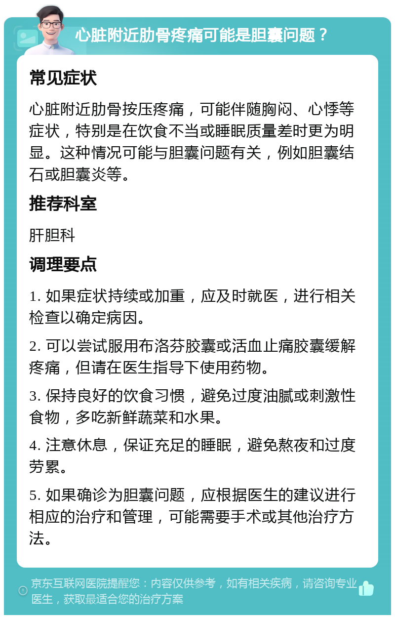 心脏附近肋骨疼痛可能是胆囊问题？ 常见症状 心脏附近肋骨按压疼痛，可能伴随胸闷、心悸等症状，特别是在饮食不当或睡眠质量差时更为明显。这种情况可能与胆囊问题有关，例如胆囊结石或胆囊炎等。 推荐科室 肝胆科 调理要点 1. 如果症状持续或加重，应及时就医，进行相关检查以确定病因。 2. 可以尝试服用布洛芬胶囊或活血止痛胶囊缓解疼痛，但请在医生指导下使用药物。 3. 保持良好的饮食习惯，避免过度油腻或刺激性食物，多吃新鲜蔬菜和水果。 4. 注意休息，保证充足的睡眠，避免熬夜和过度劳累。 5. 如果确诊为胆囊问题，应根据医生的建议进行相应的治疗和管理，可能需要手术或其他治疗方法。