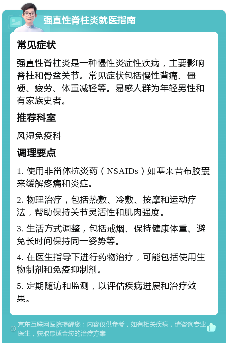 强直性脊柱炎就医指南 常见症状 强直性脊柱炎是一种慢性炎症性疾病，主要影响脊柱和骨盆关节。常见症状包括慢性背痛、僵硬、疲劳、体重减轻等。易感人群为年轻男性和有家族史者。 推荐科室 风湿免疫科 调理要点 1. 使用非甾体抗炎药（NSAIDs）如塞来昔布胶囊来缓解疼痛和炎症。 2. 物理治疗，包括热敷、冷敷、按摩和运动疗法，帮助保持关节灵活性和肌肉强度。 3. 生活方式调整，包括戒烟、保持健康体重、避免长时间保持同一姿势等。 4. 在医生指导下进行药物治疗，可能包括使用生物制剂和免疫抑制剂。 5. 定期随访和监测，以评估疾病进展和治疗效果。