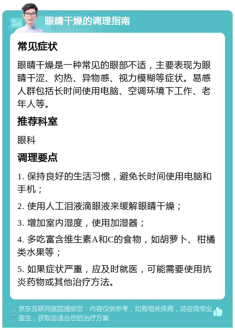 眼睛干燥的调理指南 常见症状 眼睛干燥是一种常见的眼部不适，主要表现为眼睛干涩、灼热、异物感、视力模糊等症状。易感人群包括长时间使用电脑、空调环境下工作、老年人等。 推荐科室 眼科 调理要点 1. 保持良好的生活习惯，避免长时间使用电脑和手机； 2. 使用人工泪液滴眼液来缓解眼睛干燥； 3. 增加室内湿度，使用加湿器； 4. 多吃富含维生素A和C的食物，如胡萝卜、柑橘类水果等； 5. 如果症状严重，应及时就医，可能需要使用抗炎药物或其他治疗方法。