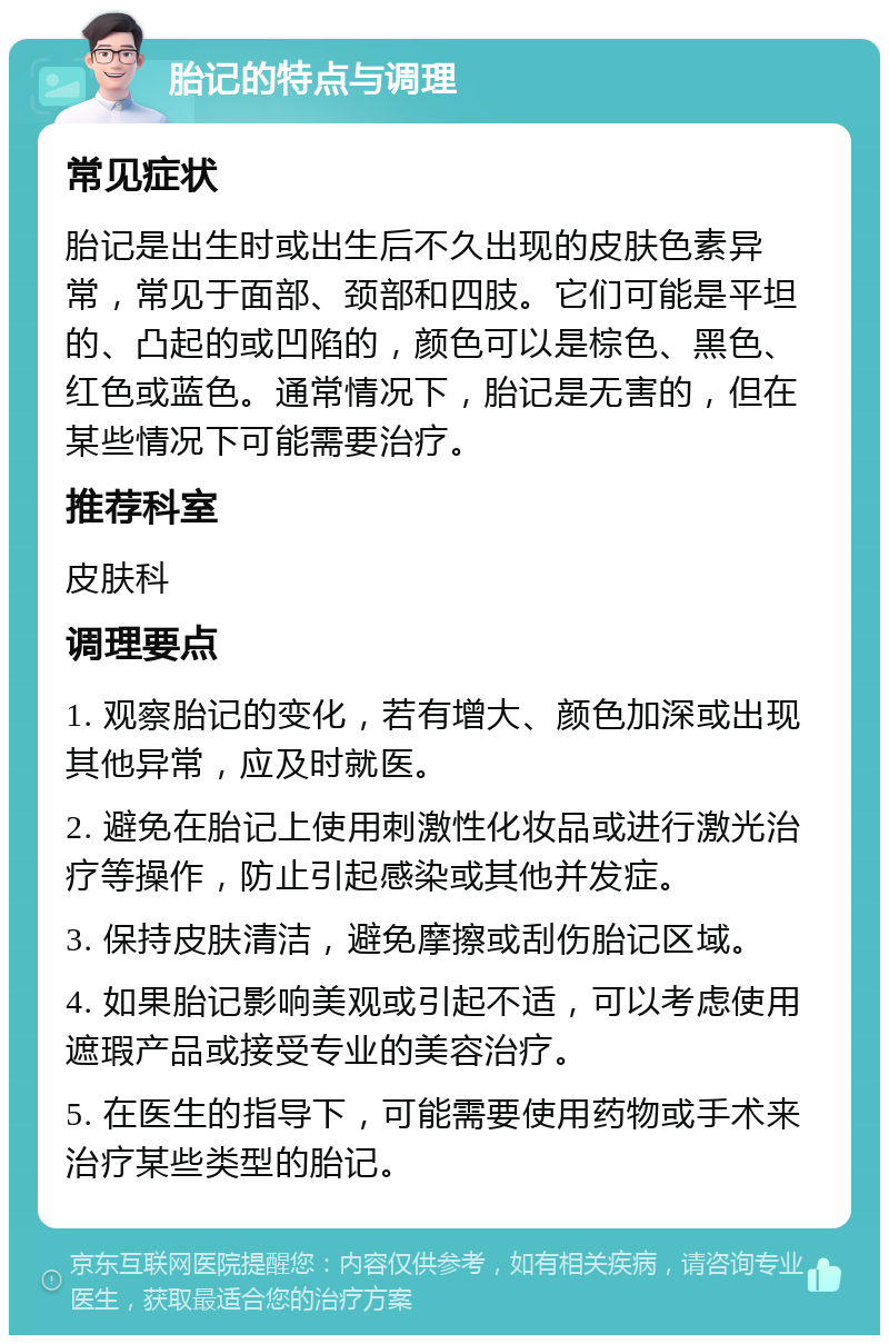 胎记的特点与调理 常见症状 胎记是出生时或出生后不久出现的皮肤色素异常，常见于面部、颈部和四肢。它们可能是平坦的、凸起的或凹陷的，颜色可以是棕色、黑色、红色或蓝色。通常情况下，胎记是无害的，但在某些情况下可能需要治疗。 推荐科室 皮肤科 调理要点 1. 观察胎记的变化，若有增大、颜色加深或出现其他异常，应及时就医。 2. 避免在胎记上使用刺激性化妆品或进行激光治疗等操作，防止引起感染或其他并发症。 3. 保持皮肤清洁，避免摩擦或刮伤胎记区域。 4. 如果胎记影响美观或引起不适，可以考虑使用遮瑕产品或接受专业的美容治疗。 5. 在医生的指导下，可能需要使用药物或手术来治疗某些类型的胎记。