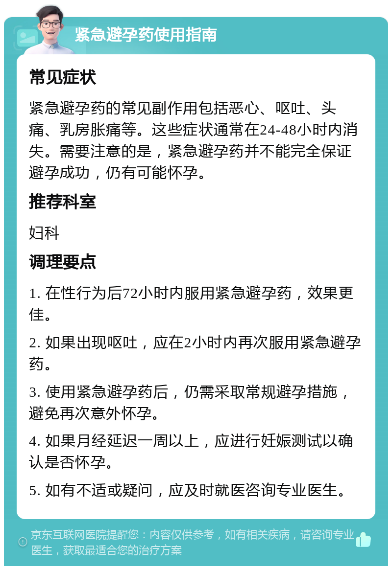 紧急避孕药使用指南 常见症状 紧急避孕药的常见副作用包括恶心、呕吐、头痛、乳房胀痛等。这些症状通常在24-48小时内消失。需要注意的是，紧急避孕药并不能完全保证避孕成功，仍有可能怀孕。 推荐科室 妇科 调理要点 1. 在性行为后72小时内服用紧急避孕药，效果更佳。 2. 如果出现呕吐，应在2小时内再次服用紧急避孕药。 3. 使用紧急避孕药后，仍需采取常规避孕措施，避免再次意外怀孕。 4. 如果月经延迟一周以上，应进行妊娠测试以确认是否怀孕。 5. 如有不适或疑问，应及时就医咨询专业医生。