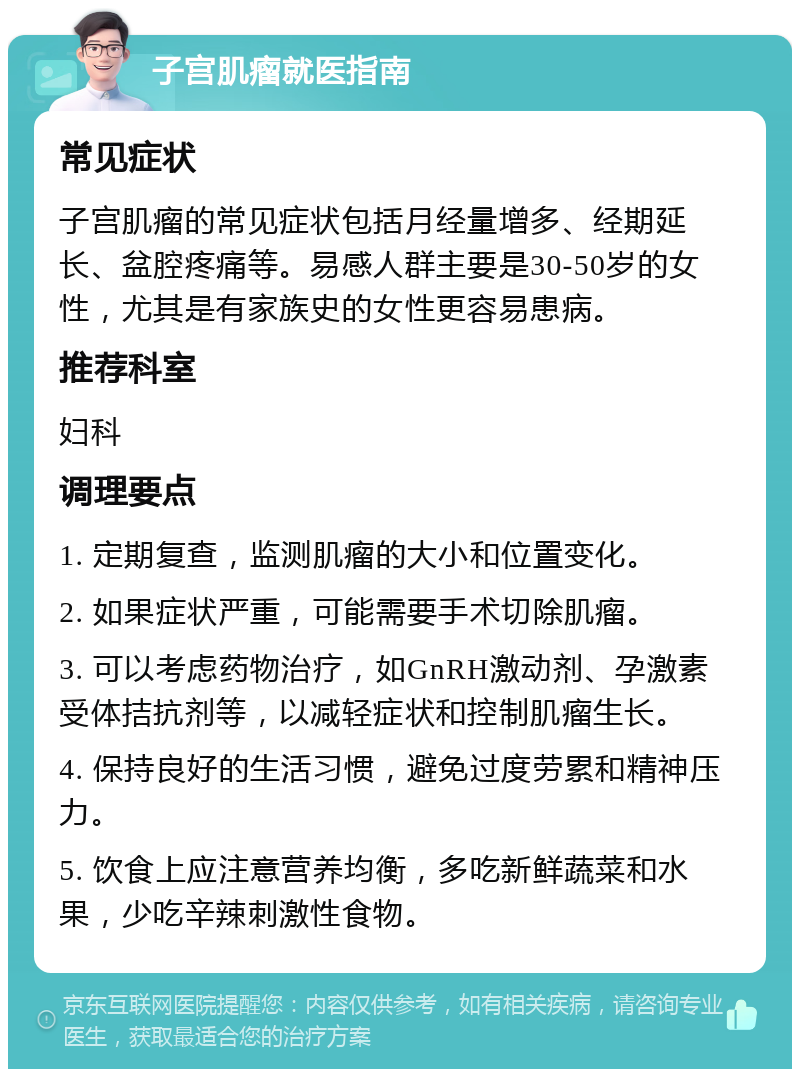 子宫肌瘤就医指南 常见症状 子宫肌瘤的常见症状包括月经量增多、经期延长、盆腔疼痛等。易感人群主要是30-50岁的女性，尤其是有家族史的女性更容易患病。 推荐科室 妇科 调理要点 1. 定期复查，监测肌瘤的大小和位置变化。 2. 如果症状严重，可能需要手术切除肌瘤。 3. 可以考虑药物治疗，如GnRH激动剂、孕激素受体拮抗剂等，以减轻症状和控制肌瘤生长。 4. 保持良好的生活习惯，避免过度劳累和精神压力。 5. 饮食上应注意营养均衡，多吃新鲜蔬菜和水果，少吃辛辣刺激性食物。