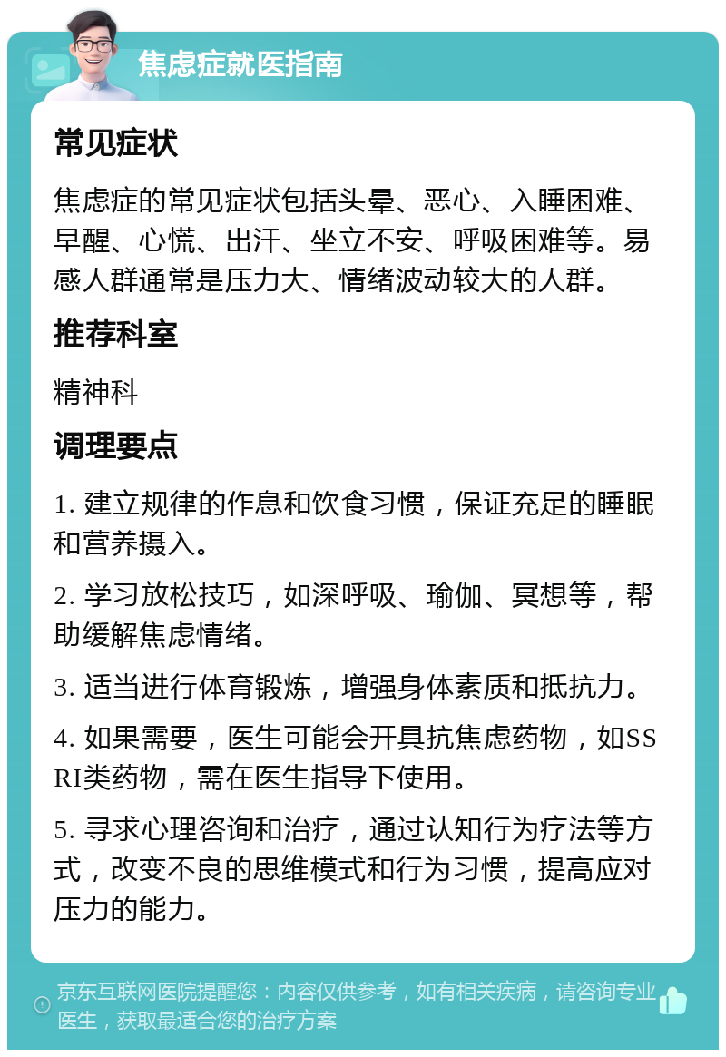 焦虑症就医指南 常见症状 焦虑症的常见症状包括头晕、恶心、入睡困难、早醒、心慌、出汗、坐立不安、呼吸困难等。易感人群通常是压力大、情绪波动较大的人群。 推荐科室 精神科 调理要点 1. 建立规律的作息和饮食习惯，保证充足的睡眠和营养摄入。 2. 学习放松技巧，如深呼吸、瑜伽、冥想等，帮助缓解焦虑情绪。 3. 适当进行体育锻炼，增强身体素质和抵抗力。 4. 如果需要，医生可能会开具抗焦虑药物，如SSRI类药物，需在医生指导下使用。 5. 寻求心理咨询和治疗，通过认知行为疗法等方式，改变不良的思维模式和行为习惯，提高应对压力的能力。