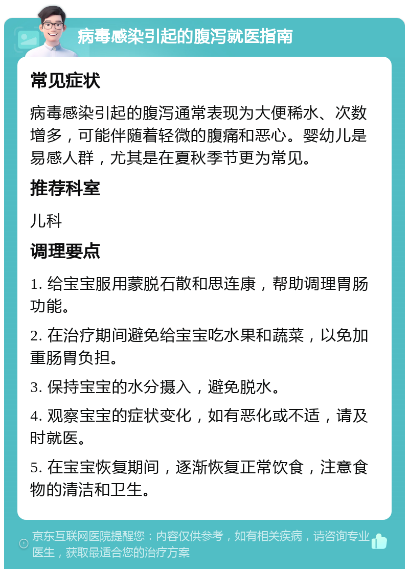 病毒感染引起的腹泻就医指南 常见症状 病毒感染引起的腹泻通常表现为大便稀水、次数增多，可能伴随着轻微的腹痛和恶心。婴幼儿是易感人群，尤其是在夏秋季节更为常见。 推荐科室 儿科 调理要点 1. 给宝宝服用蒙脱石散和思连康，帮助调理胃肠功能。 2. 在治疗期间避免给宝宝吃水果和蔬菜，以免加重肠胃负担。 3. 保持宝宝的水分摄入，避免脱水。 4. 观察宝宝的症状变化，如有恶化或不适，请及时就医。 5. 在宝宝恢复期间，逐渐恢复正常饮食，注意食物的清洁和卫生。