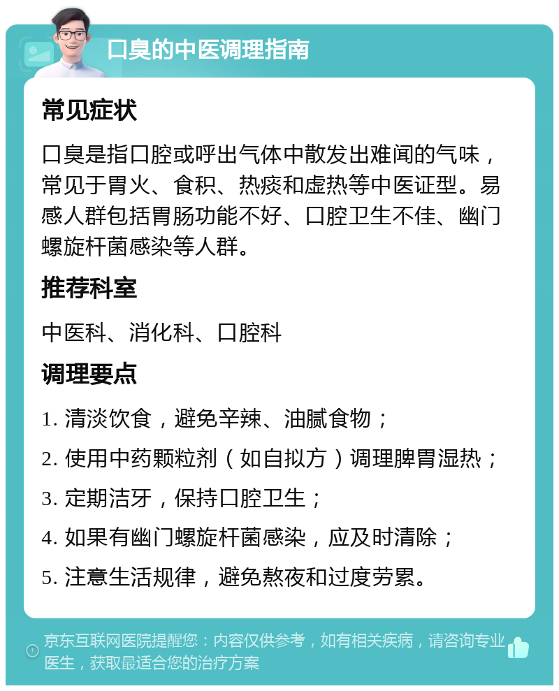 口臭的中医调理指南 常见症状 口臭是指口腔或呼出气体中散发出难闻的气味，常见于胃火、食积、热痰和虚热等中医证型。易感人群包括胃肠功能不好、口腔卫生不佳、幽门螺旋杆菌感染等人群。 推荐科室 中医科、消化科、口腔科 调理要点 1. 清淡饮食，避免辛辣、油腻食物； 2. 使用中药颗粒剂（如自拟方）调理脾胃湿热； 3. 定期洁牙，保持口腔卫生； 4. 如果有幽门螺旋杆菌感染，应及时清除； 5. 注意生活规律，避免熬夜和过度劳累。