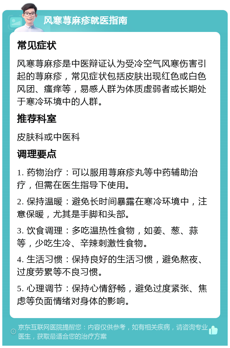 风寒荨麻疹就医指南 常见症状 风寒荨麻疹是中医辩证认为受冷空气风寒伤害引起的荨麻疹，常见症状包括皮肤出现红色或白色风团、瘙痒等，易感人群为体质虚弱者或长期处于寒冷环境中的人群。 推荐科室 皮肤科或中医科 调理要点 1. 药物治疗：可以服用荨麻疹丸等中药辅助治疗，但需在医生指导下使用。 2. 保持温暖：避免长时间暴露在寒冷环境中，注意保暖，尤其是手脚和头部。 3. 饮食调理：多吃温热性食物，如姜、葱、蒜等，少吃生冷、辛辣刺激性食物。 4. 生活习惯：保持良好的生活习惯，避免熬夜、过度劳累等不良习惯。 5. 心理调节：保持心情舒畅，避免过度紧张、焦虑等负面情绪对身体的影响。