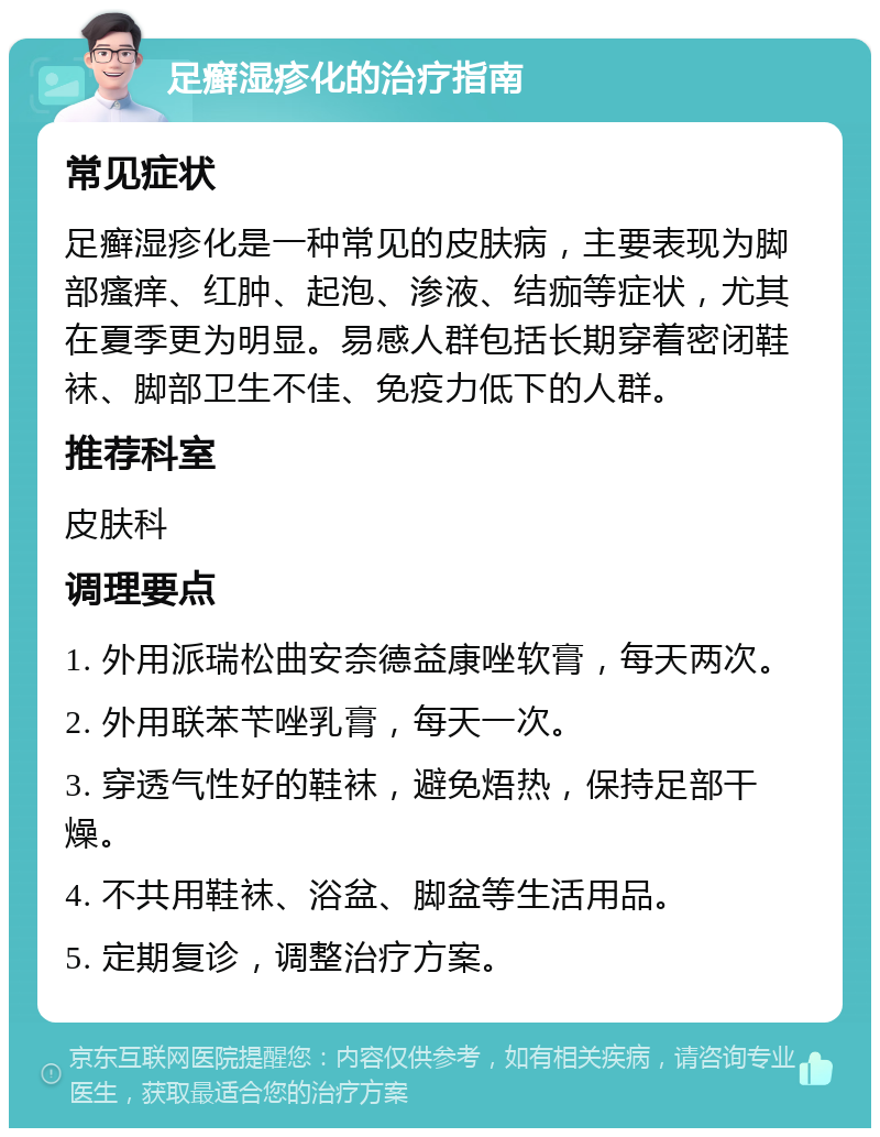 足癣湿疹化的治疗指南 常见症状 足癣湿疹化是一种常见的皮肤病，主要表现为脚部瘙痒、红肿、起泡、渗液、结痂等症状，尤其在夏季更为明显。易感人群包括长期穿着密闭鞋袜、脚部卫生不佳、免疫力低下的人群。 推荐科室 皮肤科 调理要点 1. 外用派瑞松曲安奈德益康唑软膏，每天两次。 2. 外用联苯苄唑乳膏，每天一次。 3. 穿透气性好的鞋袜，避免焐热，保持足部干燥。 4. 不共用鞋袜、浴盆、脚盆等生活用品。 5. 定期复诊，调整治疗方案。