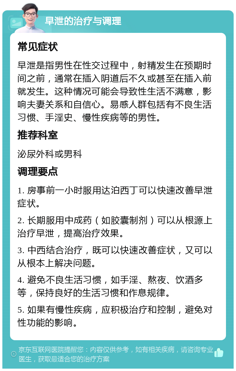 早泄的治疗与调理 常见症状 早泄是指男性在性交过程中，射精发生在预期时间之前，通常在插入阴道后不久或甚至在插入前就发生。这种情况可能会导致性生活不满意，影响夫妻关系和自信心。易感人群包括有不良生活习惯、手淫史、慢性疾病等的男性。 推荐科室 泌尿外科或男科 调理要点 1. 房事前一小时服用达泊西丁可以快速改善早泄症状。 2. 长期服用中成药（如胶囊制剂）可以从根源上治疗早泄，提高治疗效果。 3. 中西结合治疗，既可以快速改善症状，又可以从根本上解决问题。 4. 避免不良生活习惯，如手淫、熬夜、饮酒多等，保持良好的生活习惯和作息规律。 5. 如果有慢性疾病，应积极治疗和控制，避免对性功能的影响。