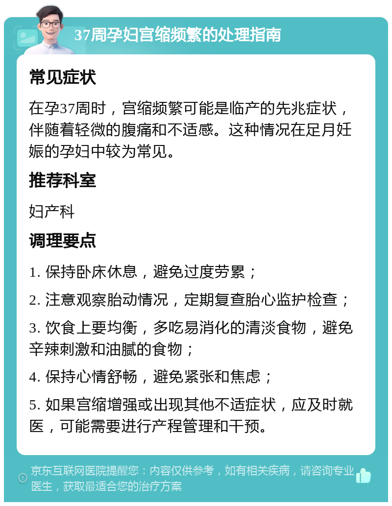 37周孕妇宫缩频繁的处理指南 常见症状 在孕37周时，宫缩频繁可能是临产的先兆症状，伴随着轻微的腹痛和不适感。这种情况在足月妊娠的孕妇中较为常见。 推荐科室 妇产科 调理要点 1. 保持卧床休息，避免过度劳累； 2. 注意观察胎动情况，定期复查胎心监护检查； 3. 饮食上要均衡，多吃易消化的清淡食物，避免辛辣刺激和油腻的食物； 4. 保持心情舒畅，避免紧张和焦虑； 5. 如果宫缩增强或出现其他不适症状，应及时就医，可能需要进行产程管理和干预。