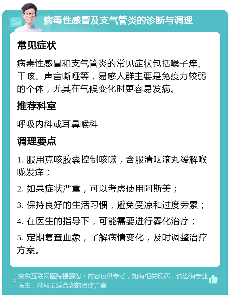 病毒性感冒及支气管炎的诊断与调理 常见症状 病毒性感冒和支气管炎的常见症状包括嗓子痒、干咳、声音嘶哑等，易感人群主要是免疫力较弱的个体，尤其在气候变化时更容易发病。 推荐科室 呼吸内科或耳鼻喉科 调理要点 1. 服用克咳胶囊控制咳嗽，含服清咽滴丸缓解喉咙发痒； 2. 如果症状严重，可以考虑使用阿斯美； 3. 保持良好的生活习惯，避免受凉和过度劳累； 4. 在医生的指导下，可能需要进行雾化治疗； 5. 定期复查血象，了解病情变化，及时调整治疗方案。