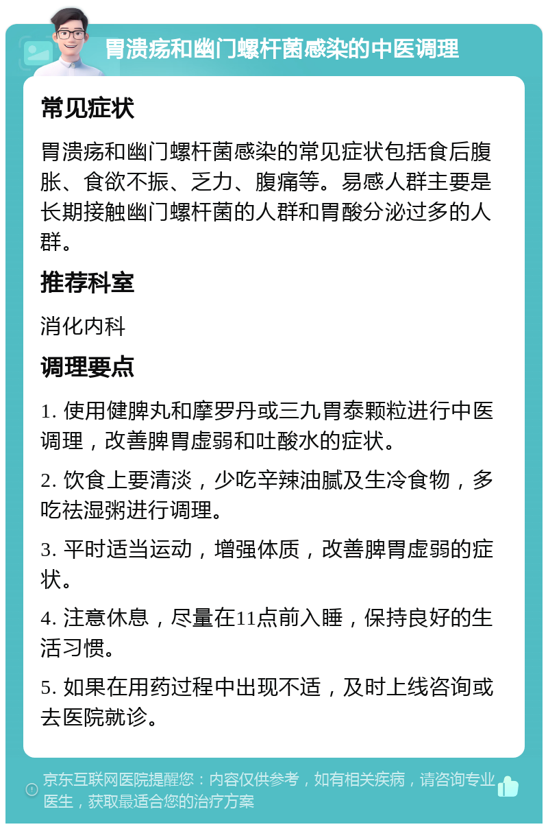 胃溃疡和幽门螺杆菌感染的中医调理 常见症状 胃溃疡和幽门螺杆菌感染的常见症状包括食后腹胀、食欲不振、乏力、腹痛等。易感人群主要是长期接触幽门螺杆菌的人群和胃酸分泌过多的人群。 推荐科室 消化内科 调理要点 1. 使用健脾丸和摩罗丹或三九胃泰颗粒进行中医调理，改善脾胃虚弱和吐酸水的症状。 2. 饮食上要清淡，少吃辛辣油腻及生冷食物，多吃祛湿粥进行调理。 3. 平时适当运动，增强体质，改善脾胃虚弱的症状。 4. 注意休息，尽量在11点前入睡，保持良好的生活习惯。 5. 如果在用药过程中出现不适，及时上线咨询或去医院就诊。