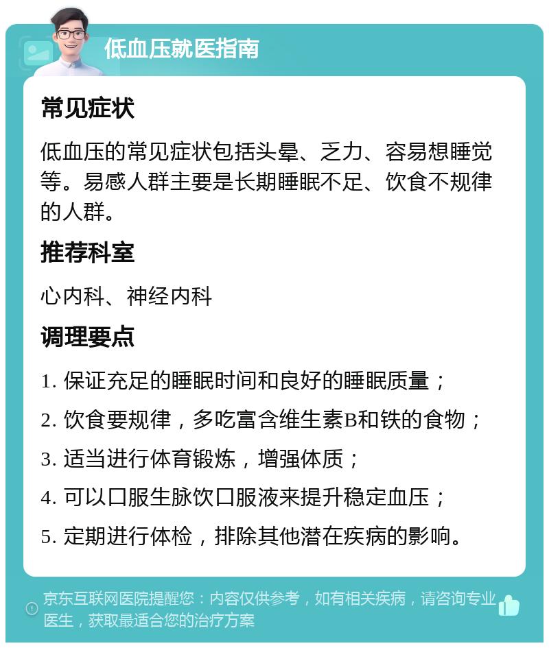 低血压就医指南 常见症状 低血压的常见症状包括头晕、乏力、容易想睡觉等。易感人群主要是长期睡眠不足、饮食不规律的人群。 推荐科室 心内科、神经内科 调理要点 1. 保证充足的睡眠时间和良好的睡眠质量； 2. 饮食要规律，多吃富含维生素B和铁的食物； 3. 适当进行体育锻炼，增强体质； 4. 可以口服生脉饮口服液来提升稳定血压； 5. 定期进行体检，排除其他潜在疾病的影响。