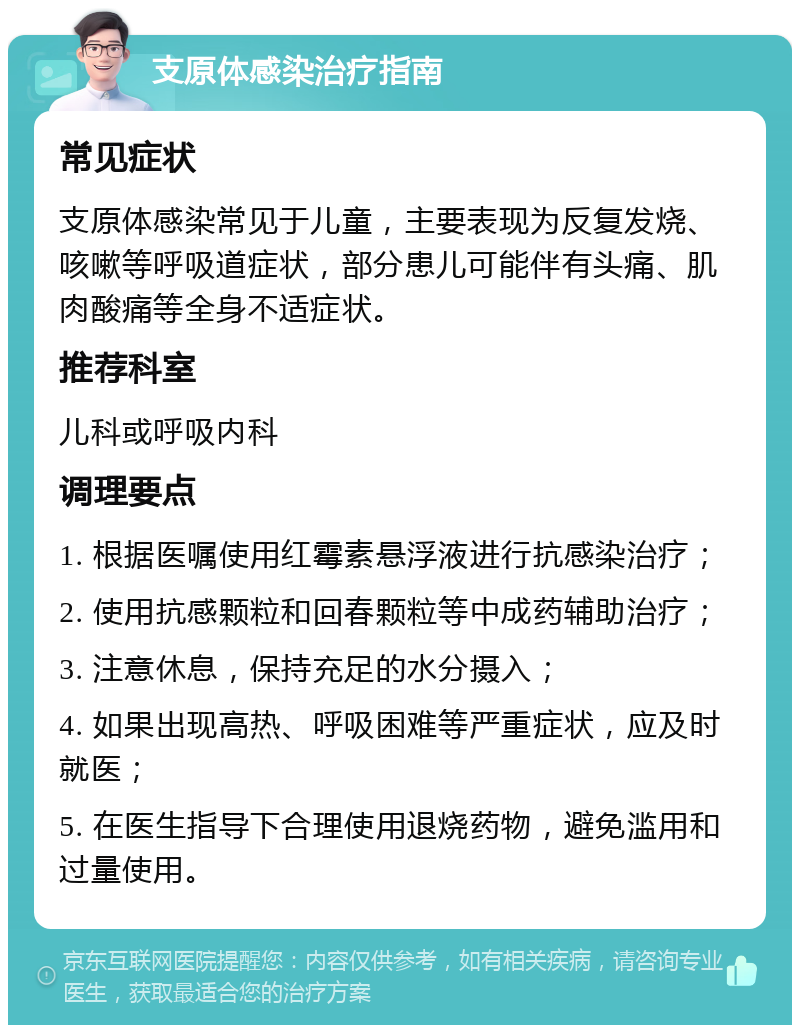 支原体感染治疗指南 常见症状 支原体感染常见于儿童，主要表现为反复发烧、咳嗽等呼吸道症状，部分患儿可能伴有头痛、肌肉酸痛等全身不适症状。 推荐科室 儿科或呼吸内科 调理要点 1. 根据医嘱使用红霉素悬浮液进行抗感染治疗； 2. 使用抗感颗粒和回春颗粒等中成药辅助治疗； 3. 注意休息，保持充足的水分摄入； 4. 如果出现高热、呼吸困难等严重症状，应及时就医； 5. 在医生指导下合理使用退烧药物，避免滥用和过量使用。