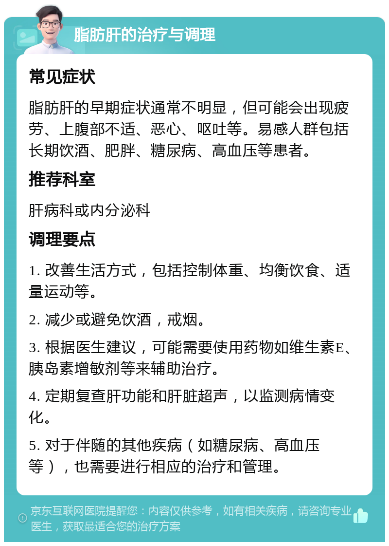 脂肪肝的治疗与调理 常见症状 脂肪肝的早期症状通常不明显，但可能会出现疲劳、上腹部不适、恶心、呕吐等。易感人群包括长期饮酒、肥胖、糖尿病、高血压等患者。 推荐科室 肝病科或内分泌科 调理要点 1. 改善生活方式，包括控制体重、均衡饮食、适量运动等。 2. 减少或避免饮酒，戒烟。 3. 根据医生建议，可能需要使用药物如维生素E、胰岛素增敏剂等来辅助治疗。 4. 定期复查肝功能和肝脏超声，以监测病情变化。 5. 对于伴随的其他疾病（如糖尿病、高血压等），也需要进行相应的治疗和管理。