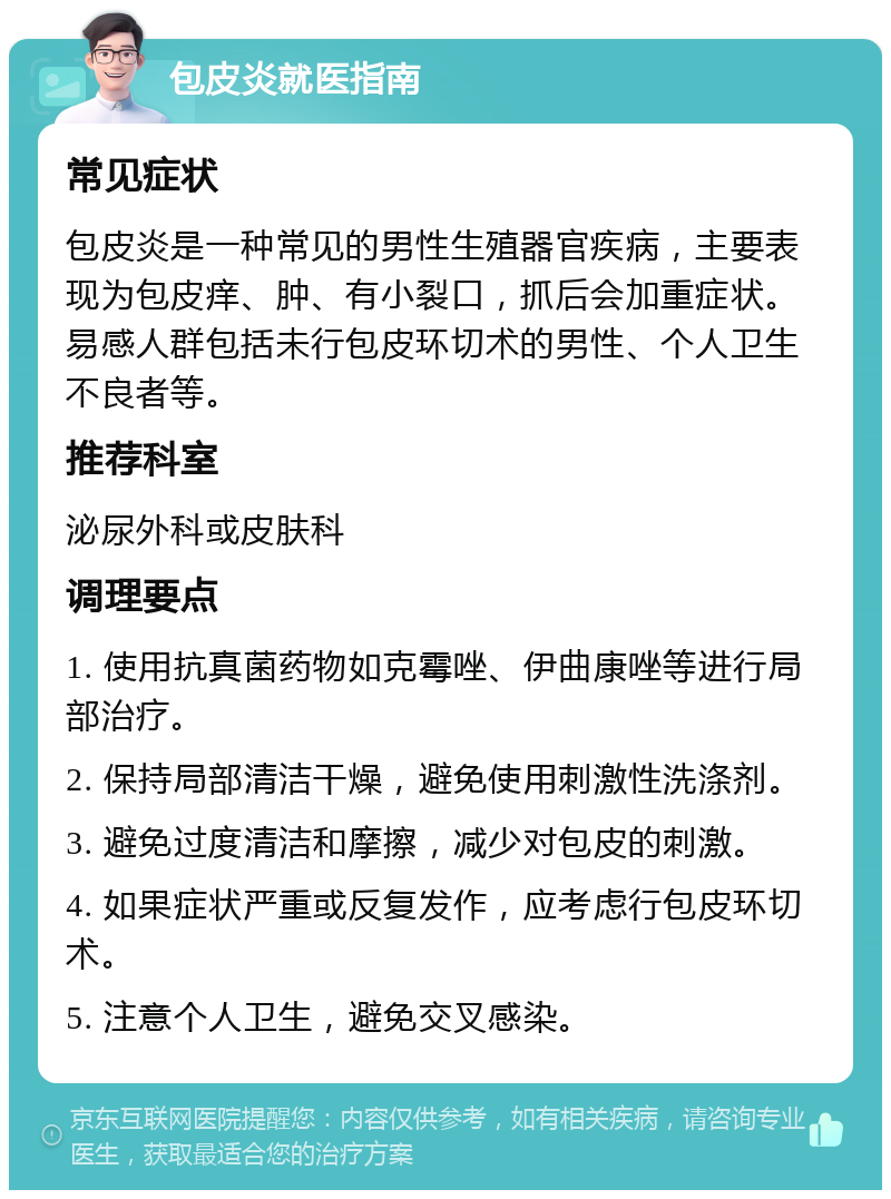 包皮炎就医指南 常见症状 包皮炎是一种常见的男性生殖器官疾病，主要表现为包皮痒、肿、有小裂口，抓后会加重症状。易感人群包括未行包皮环切术的男性、个人卫生不良者等。 推荐科室 泌尿外科或皮肤科 调理要点 1. 使用抗真菌药物如克霉唑、伊曲康唑等进行局部治疗。 2. 保持局部清洁干燥，避免使用刺激性洗涤剂。 3. 避免过度清洁和摩擦，减少对包皮的刺激。 4. 如果症状严重或反复发作，应考虑行包皮环切术。 5. 注意个人卫生，避免交叉感染。