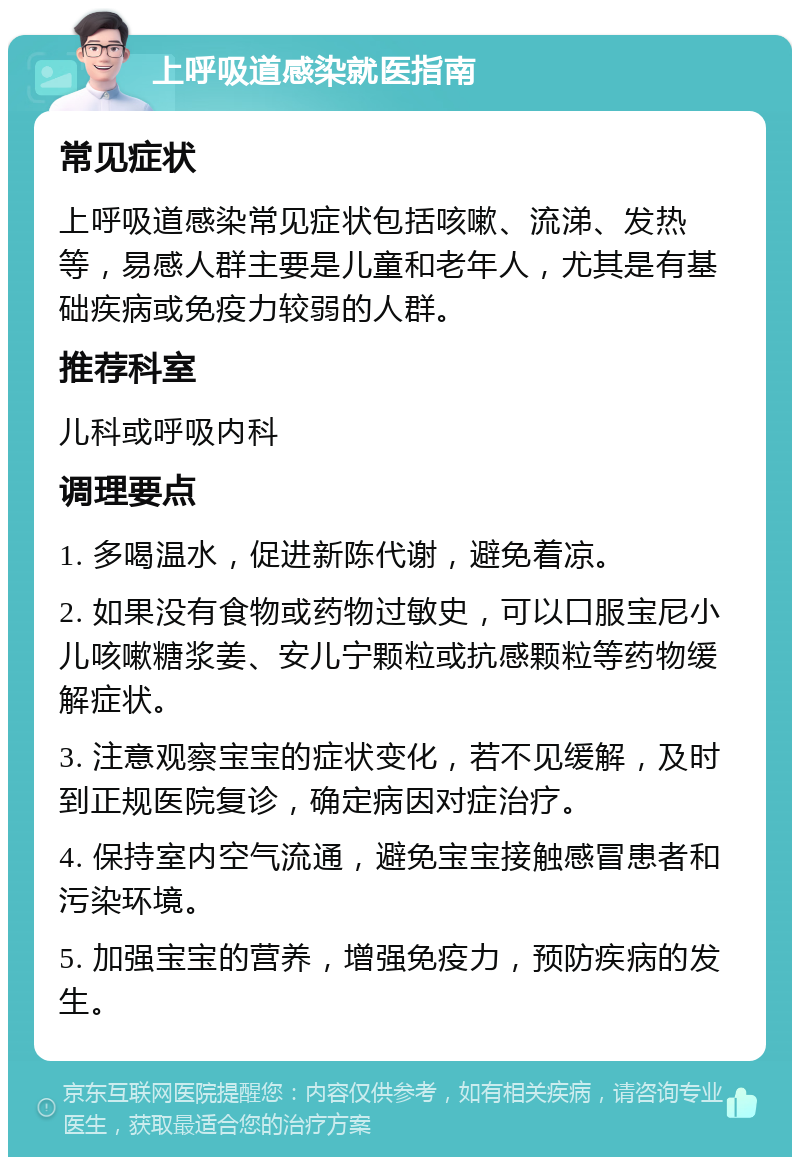 上呼吸道感染就医指南 常见症状 上呼吸道感染常见症状包括咳嗽、流涕、发热等，易感人群主要是儿童和老年人，尤其是有基础疾病或免疫力较弱的人群。 推荐科室 儿科或呼吸内科 调理要点 1. 多喝温水，促进新陈代谢，避免着凉。 2. 如果没有食物或药物过敏史，可以口服宝尼小儿咳嗽糖浆姜、安儿宁颗粒或抗感颗粒等药物缓解症状。 3. 注意观察宝宝的症状变化，若不见缓解，及时到正规医院复诊，确定病因对症治疗。 4. 保持室内空气流通，避免宝宝接触感冒患者和污染环境。 5. 加强宝宝的营养，增强免疫力，预防疾病的发生。