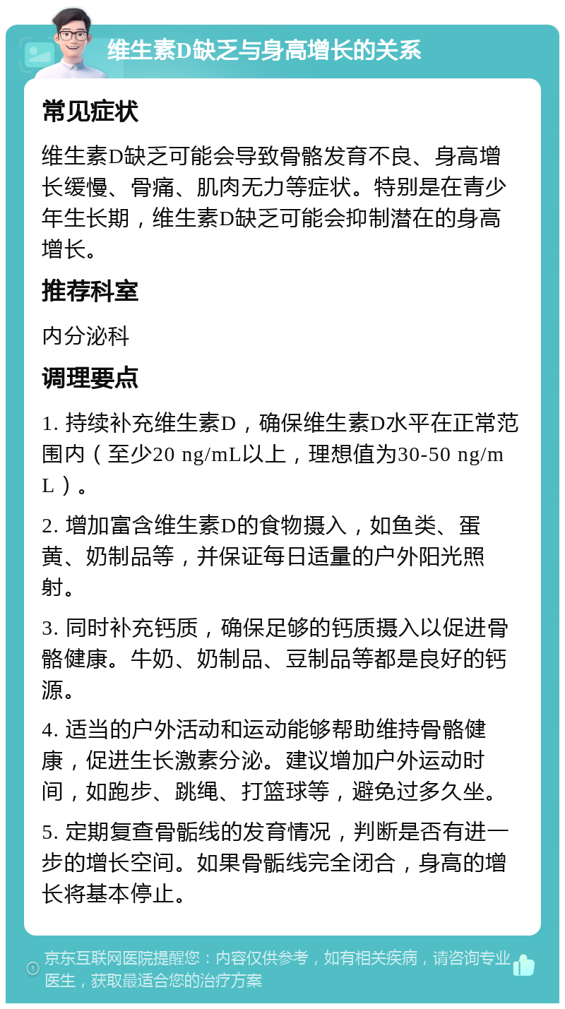 维生素D缺乏与身高增长的关系 常见症状 维生素D缺乏可能会导致骨骼发育不良、身高增长缓慢、骨痛、肌肉无力等症状。特别是在青少年生长期，维生素D缺乏可能会抑制潜在的身高增长。 推荐科室 内分泌科 调理要点 1. 持续补充维生素D，确保维生素D水平在正常范围内（至少20 ng/mL以上，理想值为30-50 ng/mL）。 2. 增加富含维生素D的食物摄入，如鱼类、蛋黄、奶制品等，并保证每日适量的户外阳光照射。 3. 同时补充钙质，确保足够的钙质摄入以促进骨骼健康。牛奶、奶制品、豆制品等都是良好的钙源。 4. 适当的户外活动和运动能够帮助维持骨骼健康，促进生长激素分泌。建议增加户外运动时间，如跑步、跳绳、打篮球等，避免过多久坐。 5. 定期复查骨骺线的发育情况，判断是否有进一步的增长空间。如果骨骺线完全闭合，身高的增长将基本停止。