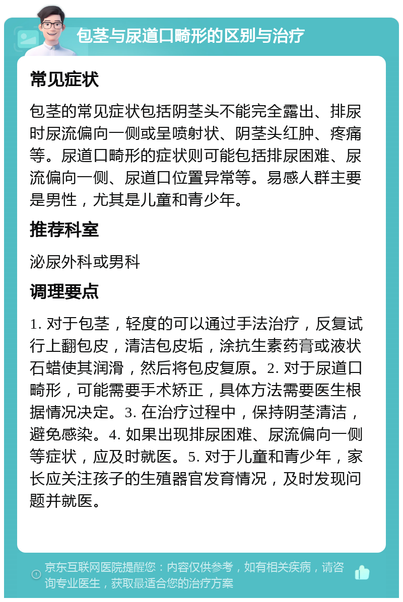 包茎与尿道口畸形的区别与治疗 常见症状 包茎的常见症状包括阴茎头不能完全露出、排尿时尿流偏向一侧或呈喷射状、阴茎头红肿、疼痛等。尿道口畸形的症状则可能包括排尿困难、尿流偏向一侧、尿道口位置异常等。易感人群主要是男性，尤其是儿童和青少年。 推荐科室 泌尿外科或男科 调理要点 1. 对于包茎，轻度的可以通过手法治疗，反复试行上翻包皮，清洁包皮垢，涂抗生素药膏或液状石蜡使其润滑，然后将包皮复原。2. 对于尿道口畸形，可能需要手术矫正，具体方法需要医生根据情况决定。3. 在治疗过程中，保持阴茎清洁，避免感染。4. 如果出现排尿困难、尿流偏向一侧等症状，应及时就医。5. 对于儿童和青少年，家长应关注孩子的生殖器官发育情况，及时发现问题并就医。