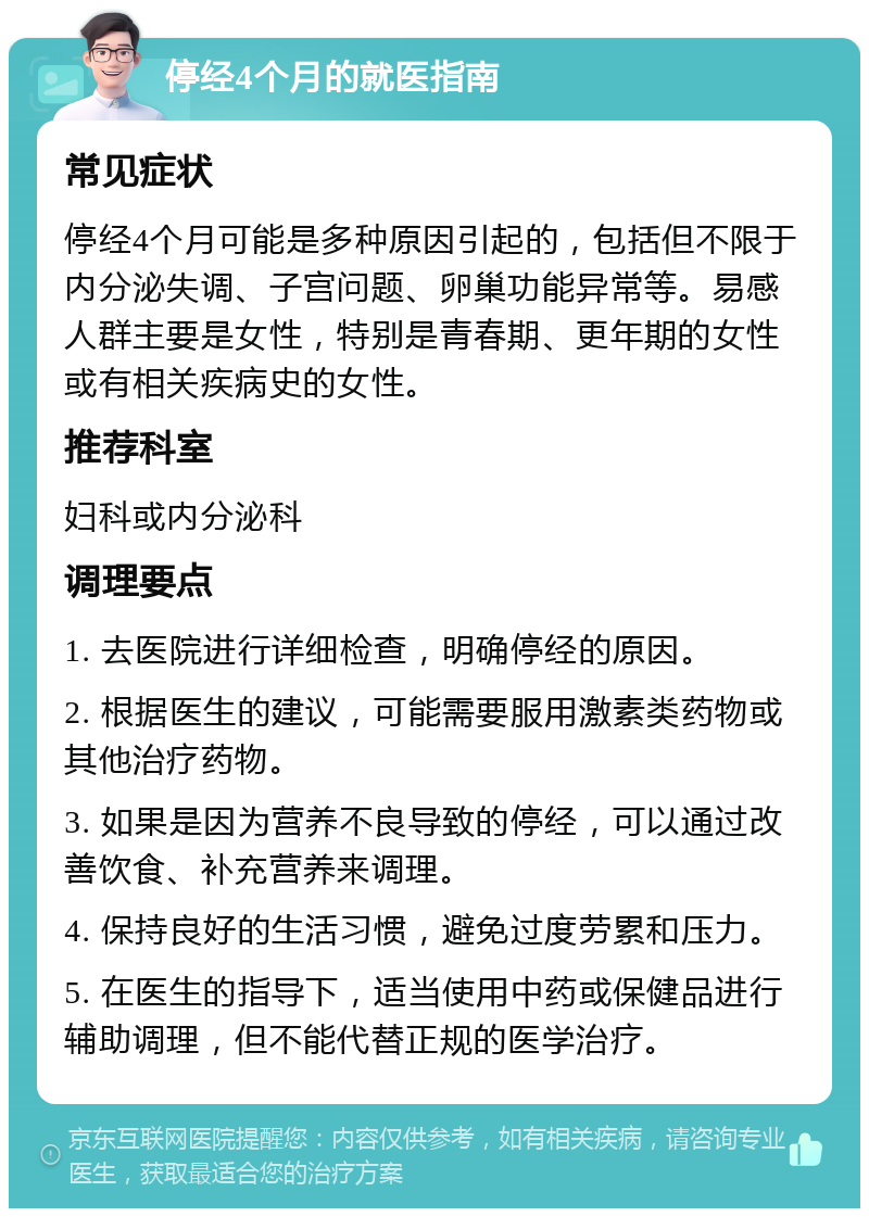 停经4个月的就医指南 常见症状 停经4个月可能是多种原因引起的，包括但不限于内分泌失调、子宫问题、卵巢功能异常等。易感人群主要是女性，特别是青春期、更年期的女性或有相关疾病史的女性。 推荐科室 妇科或内分泌科 调理要点 1. 去医院进行详细检查，明确停经的原因。 2. 根据医生的建议，可能需要服用激素类药物或其他治疗药物。 3. 如果是因为营养不良导致的停经，可以通过改善饮食、补充营养来调理。 4. 保持良好的生活习惯，避免过度劳累和压力。 5. 在医生的指导下，适当使用中药或保健品进行辅助调理，但不能代替正规的医学治疗。