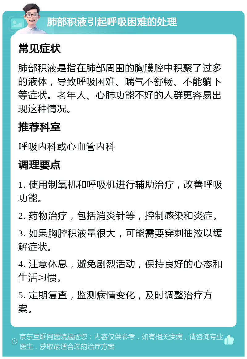 肺部积液引起呼吸困难的处理 常见症状 肺部积液是指在肺部周围的胸膜腔中积聚了过多的液体，导致呼吸困难、喘气不舒畅、不能躺下等症状。老年人、心肺功能不好的人群更容易出现这种情况。 推荐科室 呼吸内科或心血管内科 调理要点 1. 使用制氧机和呼吸机进行辅助治疗，改善呼吸功能。 2. 药物治疗，包括消炎针等，控制感染和炎症。 3. 如果胸腔积液量很大，可能需要穿刺抽液以缓解症状。 4. 注意休息，避免剧烈活动，保持良好的心态和生活习惯。 5. 定期复查，监测病情变化，及时调整治疗方案。