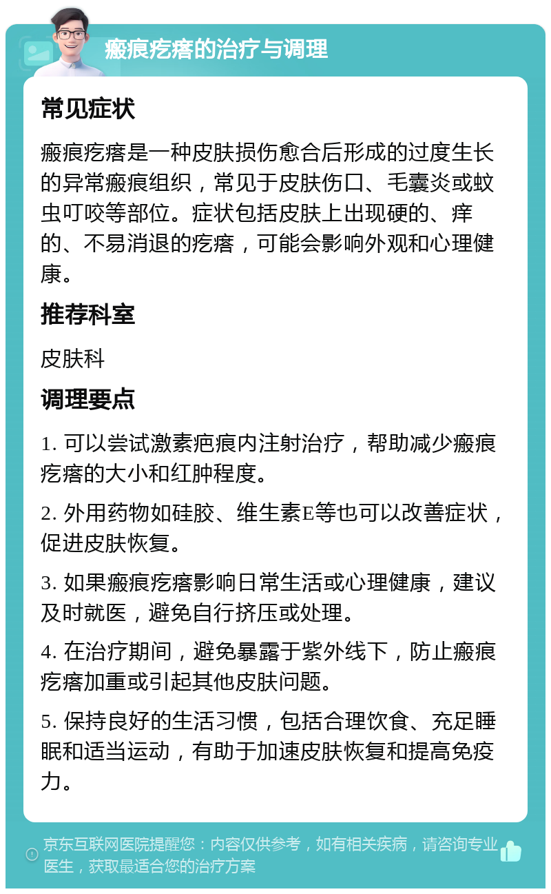 瘢痕疙瘩的治疗与调理 常见症状 瘢痕疙瘩是一种皮肤损伤愈合后形成的过度生长的异常瘢痕组织，常见于皮肤伤口、毛囊炎或蚊虫叮咬等部位。症状包括皮肤上出现硬的、痒的、不易消退的疙瘩，可能会影响外观和心理健康。 推荐科室 皮肤科 调理要点 1. 可以尝试激素疤痕内注射治疗，帮助减少瘢痕疙瘩的大小和红肿程度。 2. 外用药物如硅胶、维生素E等也可以改善症状，促进皮肤恢复。 3. 如果瘢痕疙瘩影响日常生活或心理健康，建议及时就医，避免自行挤压或处理。 4. 在治疗期间，避免暴露于紫外线下，防止瘢痕疙瘩加重或引起其他皮肤问题。 5. 保持良好的生活习惯，包括合理饮食、充足睡眠和适当运动，有助于加速皮肤恢复和提高免疫力。