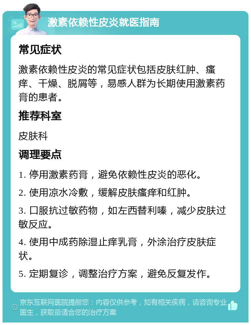 激素依赖性皮炎就医指南 常见症状 激素依赖性皮炎的常见症状包括皮肤红肿、瘙痒、干燥、脱屑等，易感人群为长期使用激素药膏的患者。 推荐科室 皮肤科 调理要点 1. 停用激素药膏，避免依赖性皮炎的恶化。 2. 使用凉水冷敷，缓解皮肤瘙痒和红肿。 3. 口服抗过敏药物，如左西替利嗪，减少皮肤过敏反应。 4. 使用中成药除湿止痒乳膏，外涂治疗皮肤症状。 5. 定期复诊，调整治疗方案，避免反复发作。