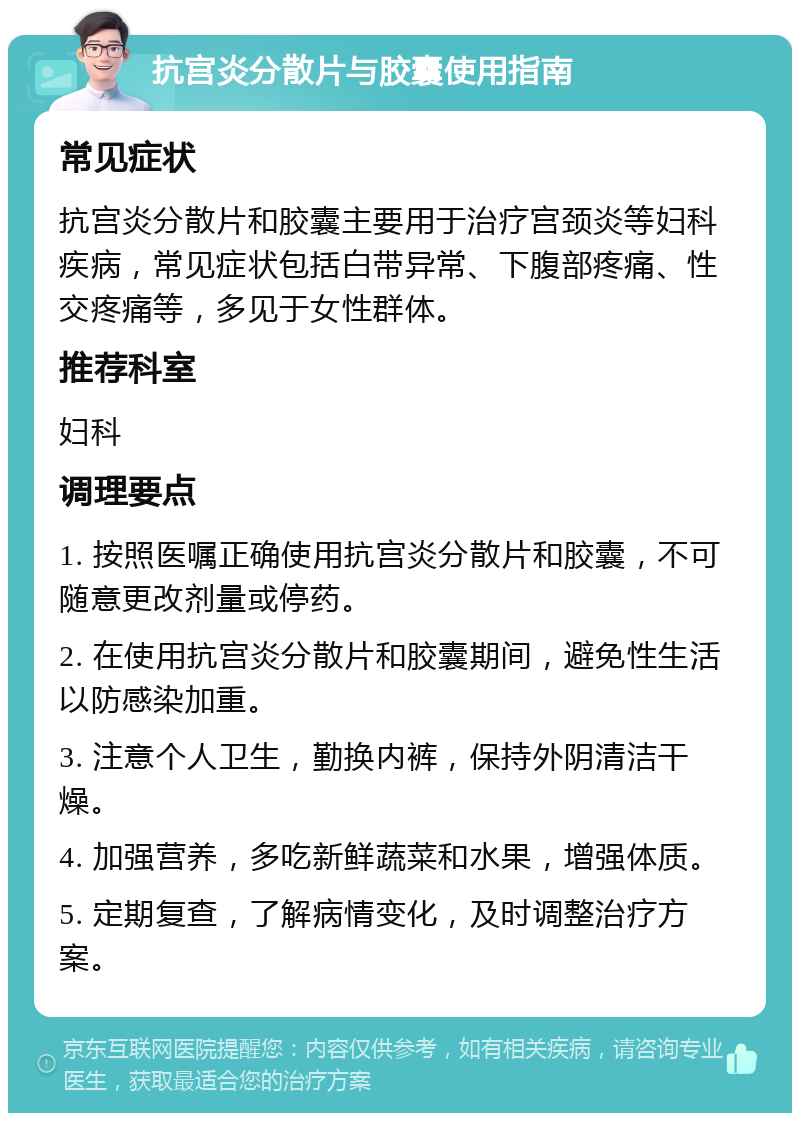 抗宫炎分散片与胶囊使用指南 常见症状 抗宫炎分散片和胶囊主要用于治疗宫颈炎等妇科疾病，常见症状包括白带异常、下腹部疼痛、性交疼痛等，多见于女性群体。 推荐科室 妇科 调理要点 1. 按照医嘱正确使用抗宫炎分散片和胶囊，不可随意更改剂量或停药。 2. 在使用抗宫炎分散片和胶囊期间，避免性生活以防感染加重。 3. 注意个人卫生，勤换内裤，保持外阴清洁干燥。 4. 加强营养，多吃新鲜蔬菜和水果，增强体质。 5. 定期复查，了解病情变化，及时调整治疗方案。