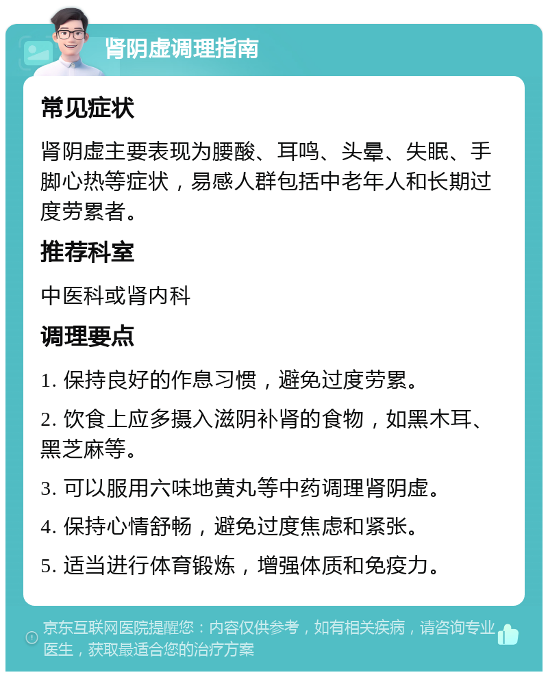 肾阴虚调理指南 常见症状 肾阴虚主要表现为腰酸、耳鸣、头晕、失眠、手脚心热等症状，易感人群包括中老年人和长期过度劳累者。 推荐科室 中医科或肾内科 调理要点 1. 保持良好的作息习惯，避免过度劳累。 2. 饮食上应多摄入滋阴补肾的食物，如黑木耳、黑芝麻等。 3. 可以服用六味地黄丸等中药调理肾阴虚。 4. 保持心情舒畅，避免过度焦虑和紧张。 5. 适当进行体育锻炼，增强体质和免疫力。