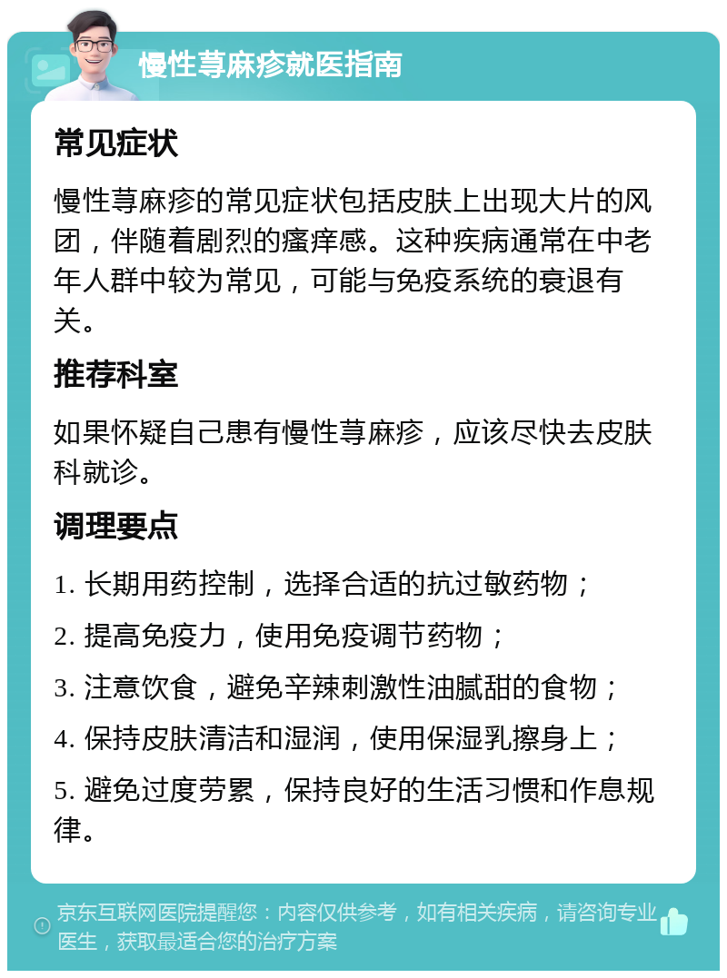 慢性荨麻疹就医指南 常见症状 慢性荨麻疹的常见症状包括皮肤上出现大片的风团，伴随着剧烈的瘙痒感。这种疾病通常在中老年人群中较为常见，可能与免疫系统的衰退有关。 推荐科室 如果怀疑自己患有慢性荨麻疹，应该尽快去皮肤科就诊。 调理要点 1. 长期用药控制，选择合适的抗过敏药物； 2. 提高免疫力，使用免疫调节药物； 3. 注意饮食，避免辛辣刺激性油腻甜的食物； 4. 保持皮肤清洁和湿润，使用保湿乳擦身上； 5. 避免过度劳累，保持良好的生活习惯和作息规律。