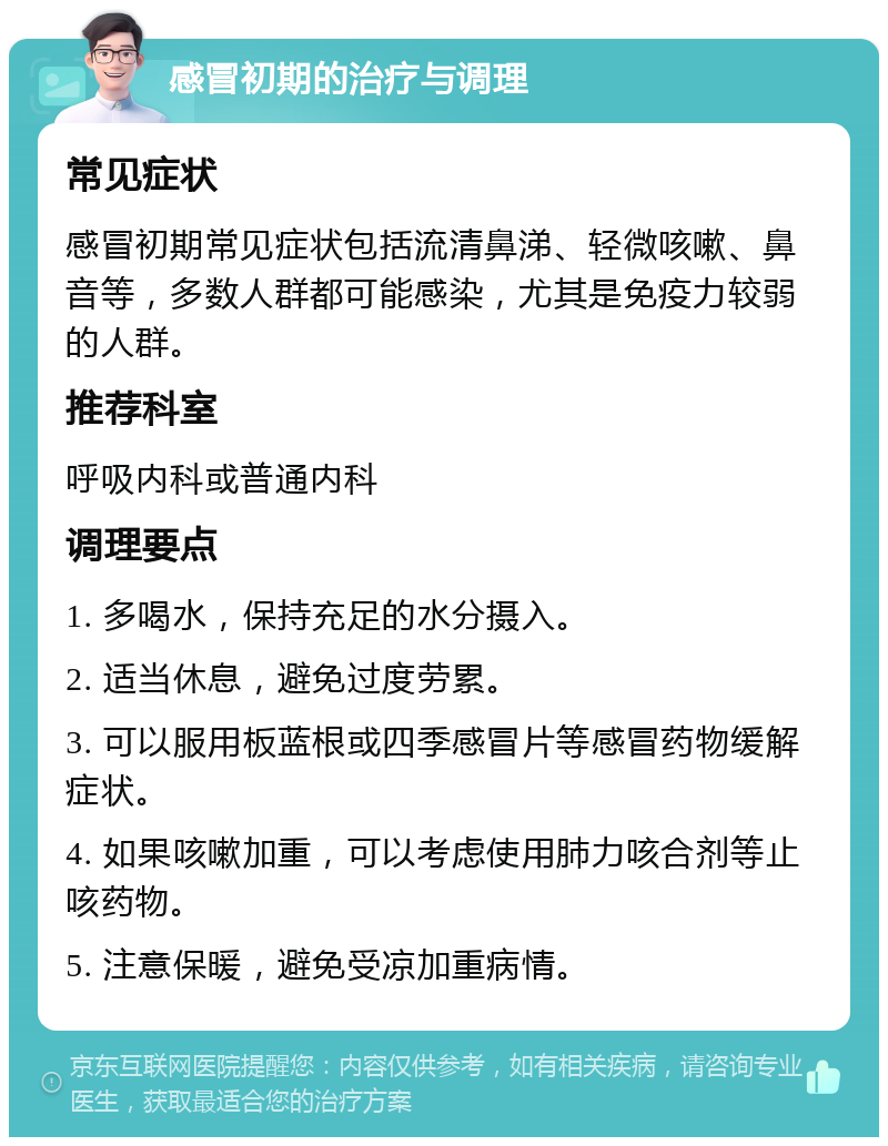 感冒初期的治疗与调理 常见症状 感冒初期常见症状包括流清鼻涕、轻微咳嗽、鼻音等，多数人群都可能感染，尤其是免疫力较弱的人群。 推荐科室 呼吸内科或普通内科 调理要点 1. 多喝水，保持充足的水分摄入。 2. 适当休息，避免过度劳累。 3. 可以服用板蓝根或四季感冒片等感冒药物缓解症状。 4. 如果咳嗽加重，可以考虑使用肺力咳合剂等止咳药物。 5. 注意保暖，避免受凉加重病情。