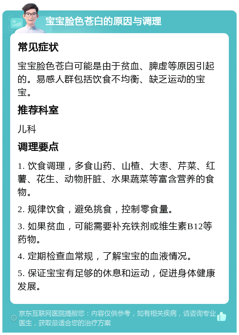 宝宝脸色苍白的原因与调理 常见症状 宝宝脸色苍白可能是由于贫血、脾虚等原因引起的。易感人群包括饮食不均衡、缺乏运动的宝宝。 推荐科室 儿科 调理要点 1. 饮食调理，多食山药、山楂、大枣、芹菜、红薯、花生、动物肝脏、水果蔬菜等富含营养的食物。 2. 规律饮食，避免挑食，控制零食量。 3. 如果贫血，可能需要补充铁剂或维生素B12等药物。 4. 定期检查血常规，了解宝宝的血液情况。 5. 保证宝宝有足够的休息和运动，促进身体健康发展。