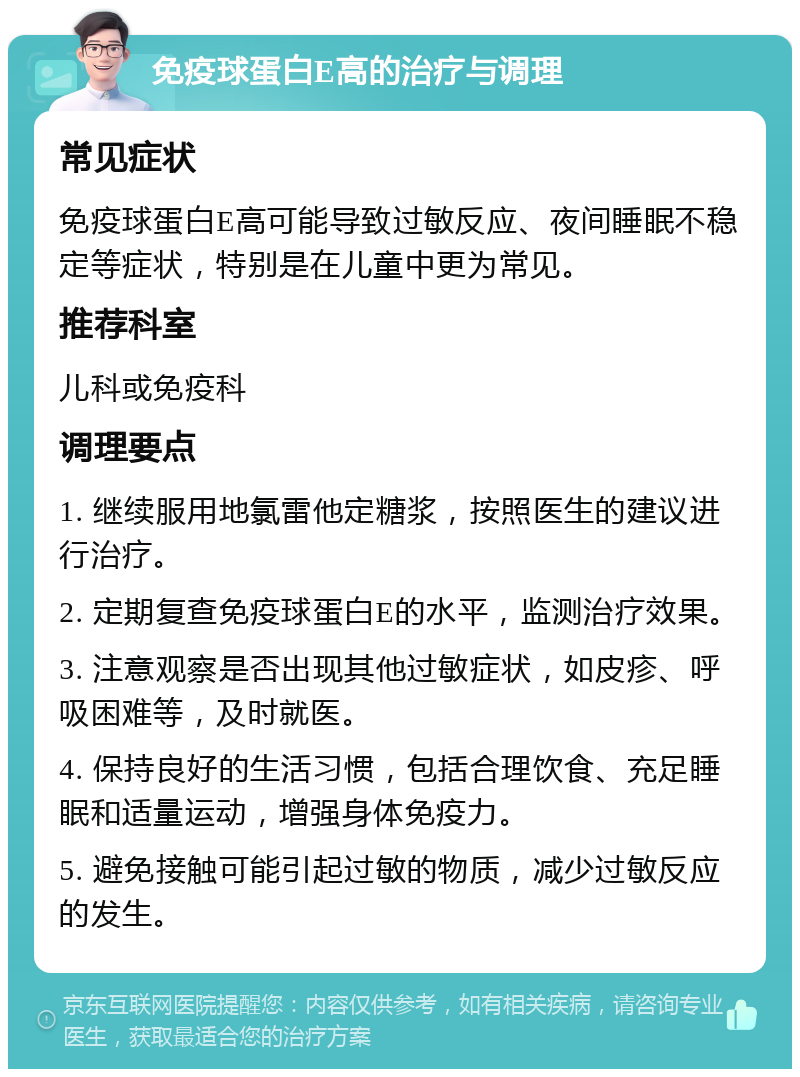 免疫球蛋白E高的治疗与调理 常见症状 免疫球蛋白E高可能导致过敏反应、夜间睡眠不稳定等症状，特别是在儿童中更为常见。 推荐科室 儿科或免疫科 调理要点 1. 继续服用地氯雷他定糖浆，按照医生的建议进行治疗。 2. 定期复查免疫球蛋白E的水平，监测治疗效果。 3. 注意观察是否出现其他过敏症状，如皮疹、呼吸困难等，及时就医。 4. 保持良好的生活习惯，包括合理饮食、充足睡眠和适量运动，增强身体免疫力。 5. 避免接触可能引起过敏的物质，减少过敏反应的发生。