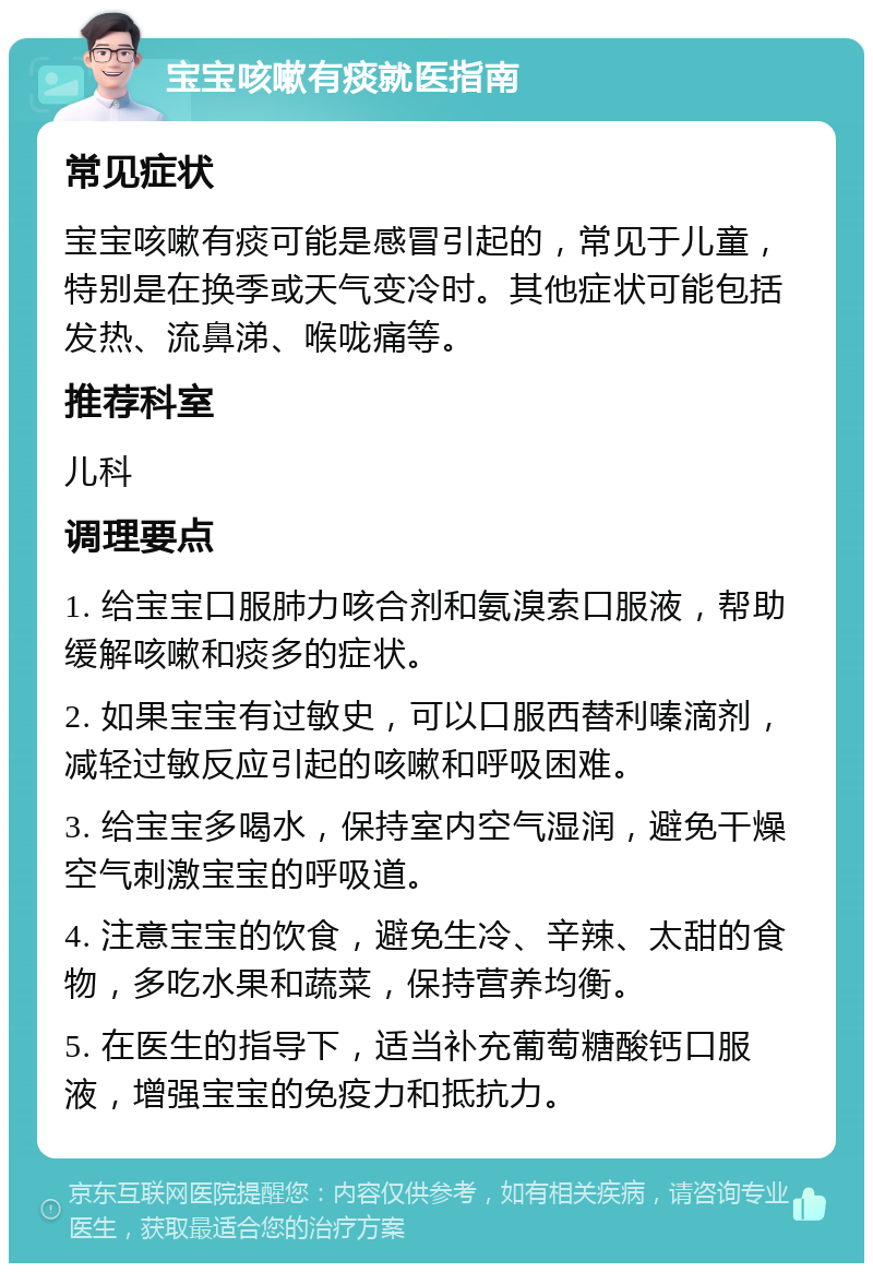 宝宝咳嗽有痰就医指南 常见症状 宝宝咳嗽有痰可能是感冒引起的，常见于儿童，特别是在换季或天气变冷时。其他症状可能包括发热、流鼻涕、喉咙痛等。 推荐科室 儿科 调理要点 1. 给宝宝口服肺力咳合剂和氨溴索口服液，帮助缓解咳嗽和痰多的症状。 2. 如果宝宝有过敏史，可以口服西替利嗪滴剂，减轻过敏反应引起的咳嗽和呼吸困难。 3. 给宝宝多喝水，保持室内空气湿润，避免干燥空气刺激宝宝的呼吸道。 4. 注意宝宝的饮食，避免生冷、辛辣、太甜的食物，多吃水果和蔬菜，保持营养均衡。 5. 在医生的指导下，适当补充葡萄糖酸钙口服液，增强宝宝的免疫力和抵抗力。