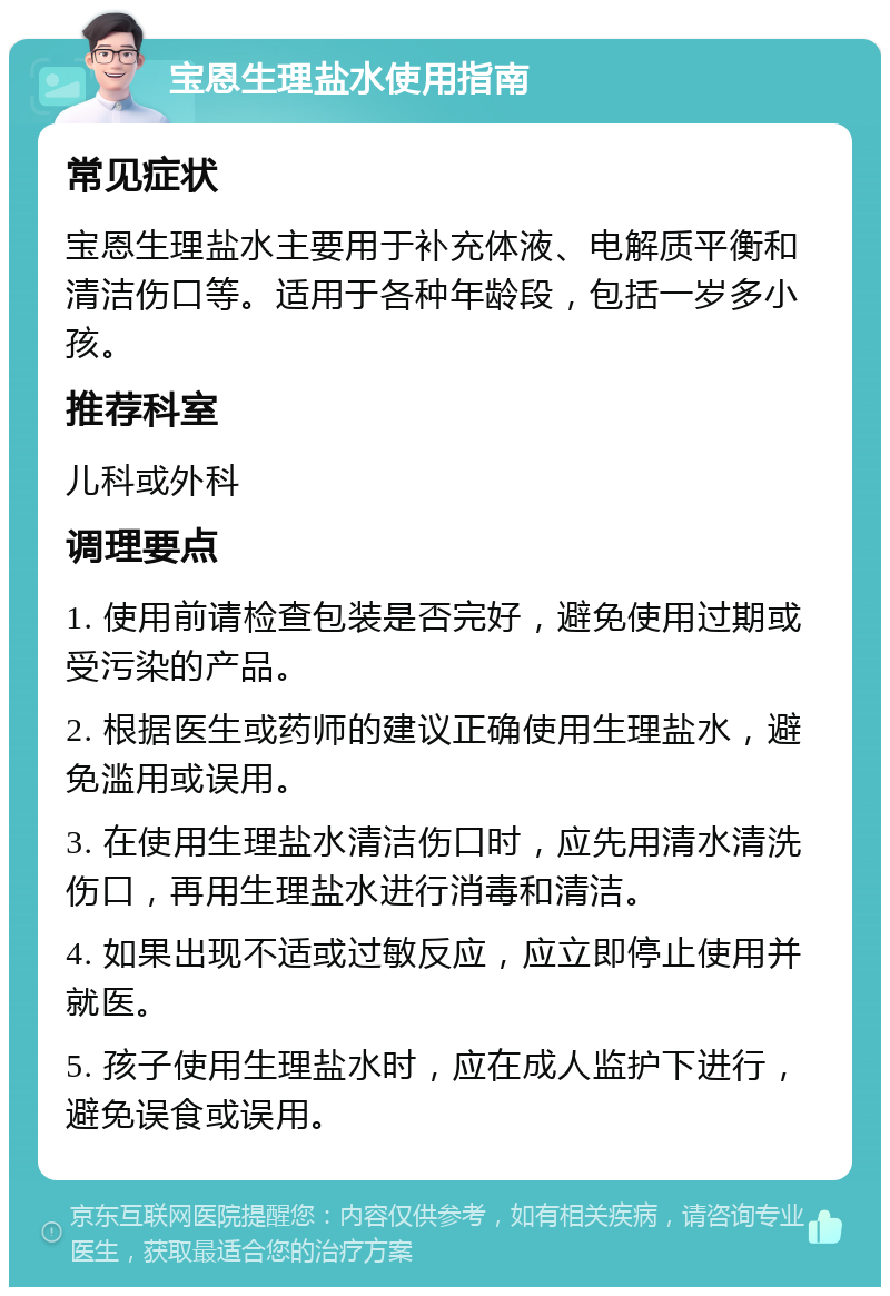 宝恩生理盐水使用指南 常见症状 宝恩生理盐水主要用于补充体液、电解质平衡和清洁伤口等。适用于各种年龄段，包括一岁多小孩。 推荐科室 儿科或外科 调理要点 1. 使用前请检查包装是否完好，避免使用过期或受污染的产品。 2. 根据医生或药师的建议正确使用生理盐水，避免滥用或误用。 3. 在使用生理盐水清洁伤口时，应先用清水清洗伤口，再用生理盐水进行消毒和清洁。 4. 如果出现不适或过敏反应，应立即停止使用并就医。 5. 孩子使用生理盐水时，应在成人监护下进行，避免误食或误用。