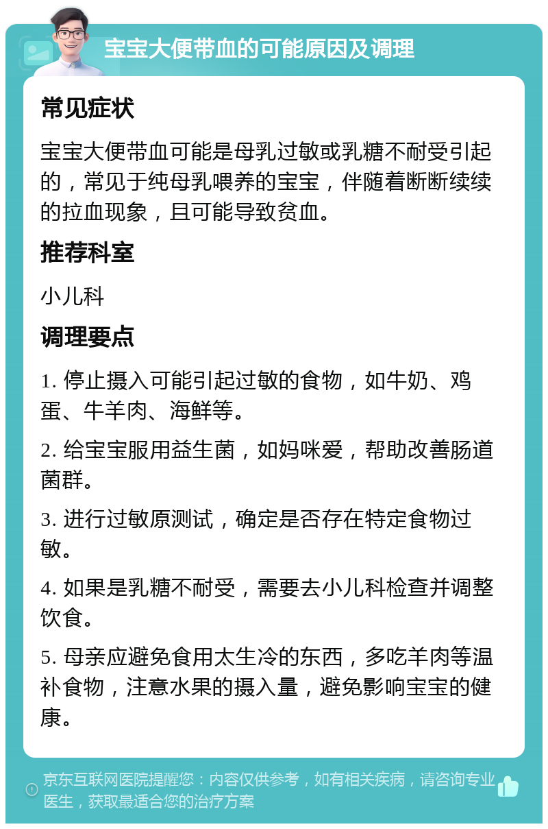 宝宝大便带血的可能原因及调理 常见症状 宝宝大便带血可能是母乳过敏或乳糖不耐受引起的，常见于纯母乳喂养的宝宝，伴随着断断续续的拉血现象，且可能导致贫血。 推荐科室 小儿科 调理要点 1. 停止摄入可能引起过敏的食物，如牛奶、鸡蛋、牛羊肉、海鲜等。 2. 给宝宝服用益生菌，如妈咪爱，帮助改善肠道菌群。 3. 进行过敏原测试，确定是否存在特定食物过敏。 4. 如果是乳糖不耐受，需要去小儿科检查并调整饮食。 5. 母亲应避免食用太生冷的东西，多吃羊肉等温补食物，注意水果的摄入量，避免影响宝宝的健康。