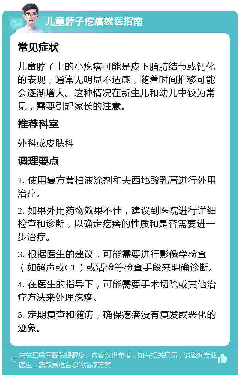 儿童脖子疙瘩就医指南 常见症状 儿童脖子上的小疙瘩可能是皮下脂肪结节或钙化的表现，通常无明显不适感，随着时间推移可能会逐渐增大。这种情况在新生儿和幼儿中较为常见，需要引起家长的注意。 推荐科室 外科或皮肤科 调理要点 1. 使用复方黄柏液涂剂和夫西地酸乳膏进行外用治疗。 2. 如果外用药物效果不佳，建议到医院进行详细检查和诊断，以确定疙瘩的性质和是否需要进一步治疗。 3. 根据医生的建议，可能需要进行影像学检查（如超声或CT）或活检等检查手段来明确诊断。 4. 在医生的指导下，可能需要手术切除或其他治疗方法来处理疙瘩。 5. 定期复查和随访，确保疙瘩没有复发或恶化的迹象。