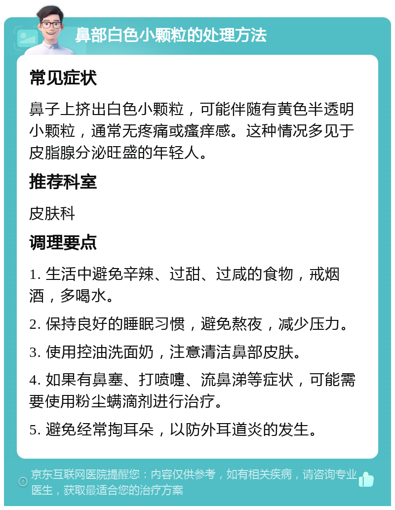 鼻部白色小颗粒的处理方法 常见症状 鼻子上挤出白色小颗粒，可能伴随有黄色半透明小颗粒，通常无疼痛或瘙痒感。这种情况多见于皮脂腺分泌旺盛的年轻人。 推荐科室 皮肤科 调理要点 1. 生活中避免辛辣、过甜、过咸的食物，戒烟酒，多喝水。 2. 保持良好的睡眠习惯，避免熬夜，减少压力。 3. 使用控油洗面奶，注意清洁鼻部皮肤。 4. 如果有鼻塞、打喷嚏、流鼻涕等症状，可能需要使用粉尘螨滴剂进行治疗。 5. 避免经常掏耳朵，以防外耳道炎的发生。