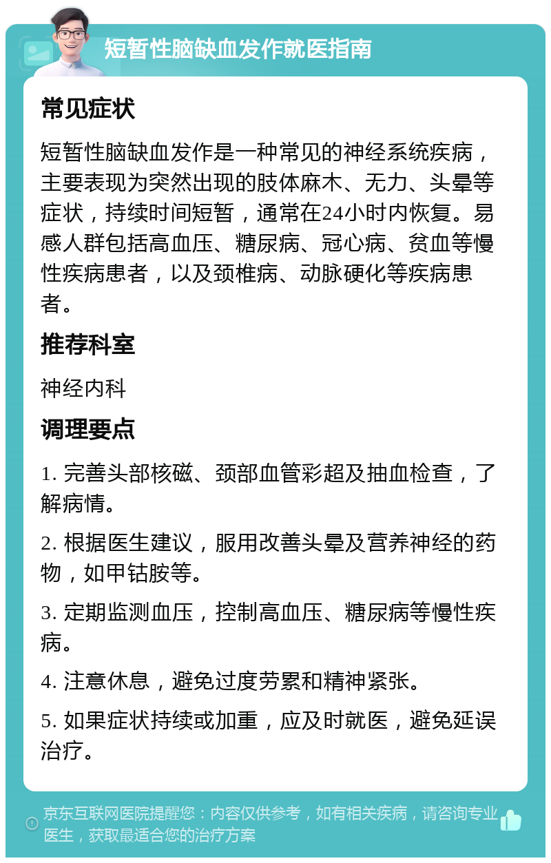 短暂性脑缺血发作就医指南 常见症状 短暂性脑缺血发作是一种常见的神经系统疾病，主要表现为突然出现的肢体麻木、无力、头晕等症状，持续时间短暂，通常在24小时内恢复。易感人群包括高血压、糖尿病、冠心病、贫血等慢性疾病患者，以及颈椎病、动脉硬化等疾病患者。 推荐科室 神经内科 调理要点 1. 完善头部核磁、颈部血管彩超及抽血检查，了解病情。 2. 根据医生建议，服用改善头晕及营养神经的药物，如甲钴胺等。 3. 定期监测血压，控制高血压、糖尿病等慢性疾病。 4. 注意休息，避免过度劳累和精神紧张。 5. 如果症状持续或加重，应及时就医，避免延误治疗。