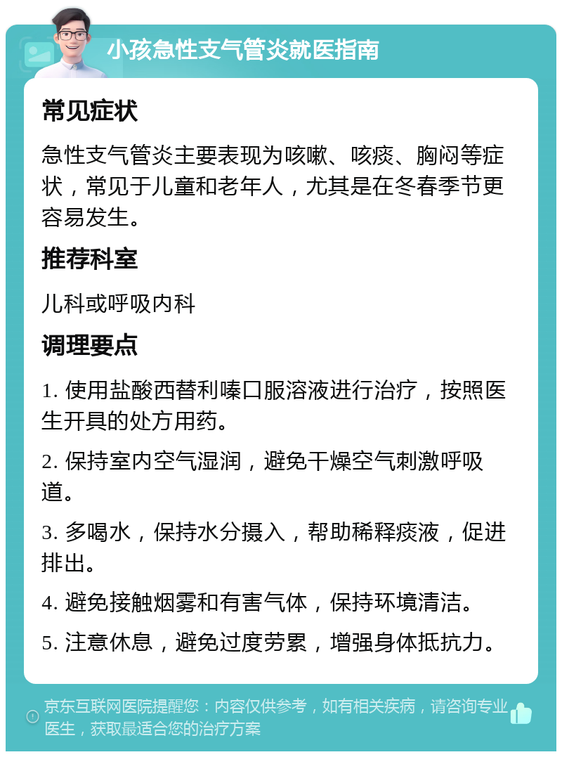 小孩急性支气管炎就医指南 常见症状 急性支气管炎主要表现为咳嗽、咳痰、胸闷等症状，常见于儿童和老年人，尤其是在冬春季节更容易发生。 推荐科室 儿科或呼吸内科 调理要点 1. 使用盐酸西替利嗪口服溶液进行治疗，按照医生开具的处方用药。 2. 保持室内空气湿润，避免干燥空气刺激呼吸道。 3. 多喝水，保持水分摄入，帮助稀释痰液，促进排出。 4. 避免接触烟雾和有害气体，保持环境清洁。 5. 注意休息，避免过度劳累，增强身体抵抗力。