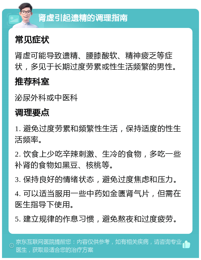 肾虚引起遗精的调理指南 常见症状 肾虚可能导致遗精、腰膝酸软、精神疲乏等症状，多见于长期过度劳累或性生活频繁的男性。 推荐科室 泌尿外科或中医科 调理要点 1. 避免过度劳累和频繁性生活，保持适度的性生活频率。 2. 饮食上少吃辛辣刺激、生冷的食物，多吃一些补肾的食物如黑豆、核桃等。 3. 保持良好的情绪状态，避免过度焦虑和压力。 4. 可以适当服用一些中药如金匮肾气片，但需在医生指导下使用。 5. 建立规律的作息习惯，避免熬夜和过度疲劳。