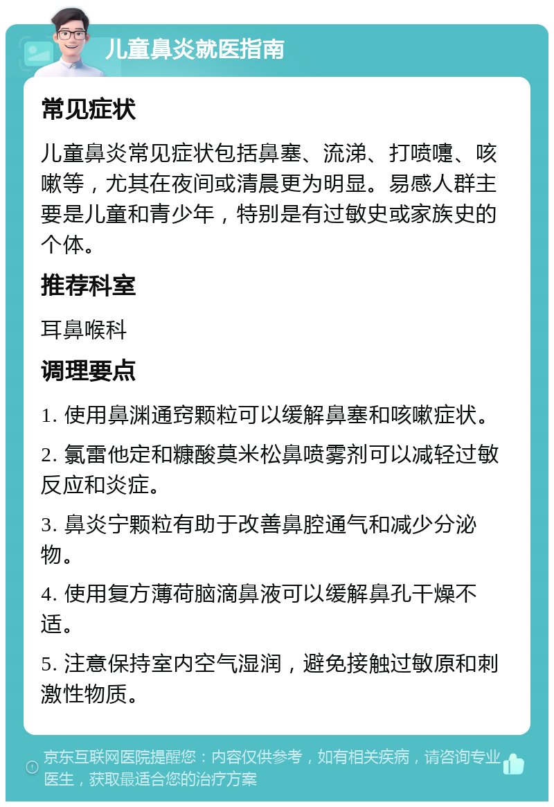 儿童鼻炎就医指南 常见症状 儿童鼻炎常见症状包括鼻塞、流涕、打喷嚏、咳嗽等，尤其在夜间或清晨更为明显。易感人群主要是儿童和青少年，特别是有过敏史或家族史的个体。 推荐科室 耳鼻喉科 调理要点 1. 使用鼻渊通窍颗粒可以缓解鼻塞和咳嗽症状。 2. 氯雷他定和糠酸莫米松鼻喷雾剂可以减轻过敏反应和炎症。 3. 鼻炎宁颗粒有助于改善鼻腔通气和减少分泌物。 4. 使用复方薄荷脑滴鼻液可以缓解鼻孔干燥不适。 5. 注意保持室内空气湿润，避免接触过敏原和刺激性物质。