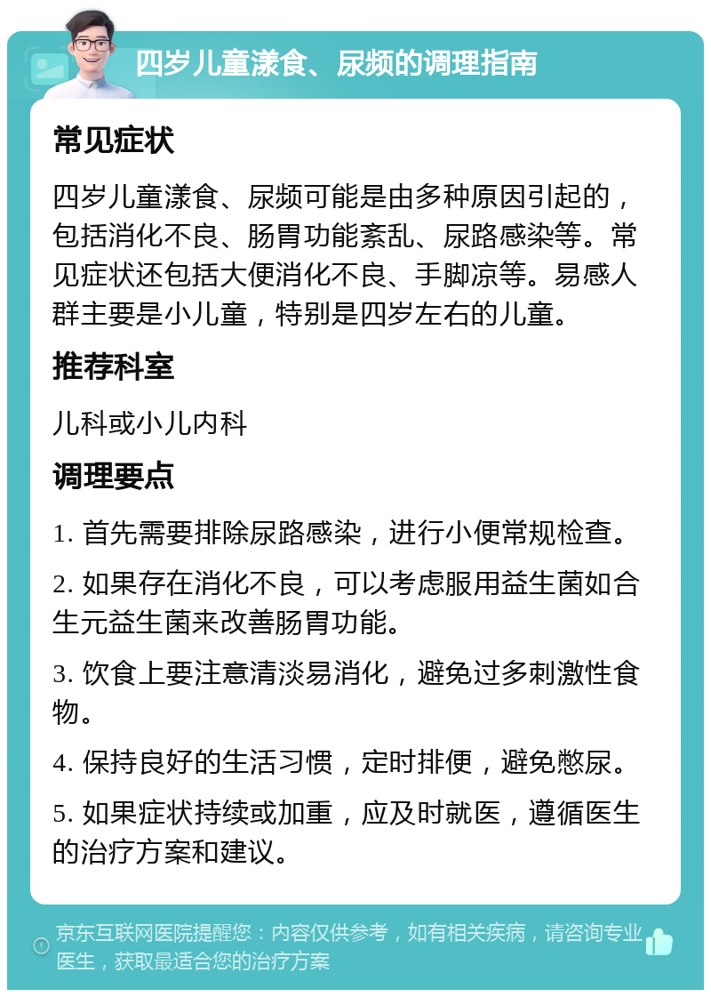 四岁儿童漾食、尿频的调理指南 常见症状 四岁儿童漾食、尿频可能是由多种原因引起的，包括消化不良、肠胃功能紊乱、尿路感染等。常见症状还包括大便消化不良、手脚凉等。易感人群主要是小儿童，特别是四岁左右的儿童。 推荐科室 儿科或小儿内科 调理要点 1. 首先需要排除尿路感染，进行小便常规检查。 2. 如果存在消化不良，可以考虑服用益生菌如合生元益生菌来改善肠胃功能。 3. 饮食上要注意清淡易消化，避免过多刺激性食物。 4. 保持良好的生活习惯，定时排便，避免憋尿。 5. 如果症状持续或加重，应及时就医，遵循医生的治疗方案和建议。