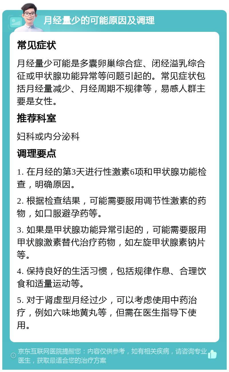 月经量少的可能原因及调理 常见症状 月经量少可能是多囊卵巢综合症、闭经溢乳综合征或甲状腺功能异常等问题引起的。常见症状包括月经量减少、月经周期不规律等，易感人群主要是女性。 推荐科室 妇科或内分泌科 调理要点 1. 在月经的第3天进行性激素6项和甲状腺功能检查，明确原因。 2. 根据检查结果，可能需要服用调节性激素的药物，如口服避孕药等。 3. 如果是甲状腺功能异常引起的，可能需要服用甲状腺激素替代治疗药物，如左旋甲状腺素钠片等。 4. 保持良好的生活习惯，包括规律作息、合理饮食和适量运动等。 5. 对于肾虚型月经过少，可以考虑使用中药治疗，例如六味地黄丸等，但需在医生指导下使用。