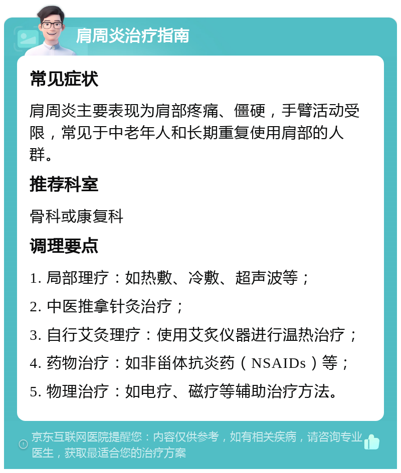 肩周炎治疗指南 常见症状 肩周炎主要表现为肩部疼痛、僵硬，手臂活动受限，常见于中老年人和长期重复使用肩部的人群。 推荐科室 骨科或康复科 调理要点 1. 局部理疗：如热敷、冷敷、超声波等； 2. 中医推拿针灸治疗； 3. 自行艾灸理疗：使用艾炙仪器进行温热治疗； 4. 药物治疗：如非甾体抗炎药（NSAIDs）等； 5. 物理治疗：如电疗、磁疗等辅助治疗方法。