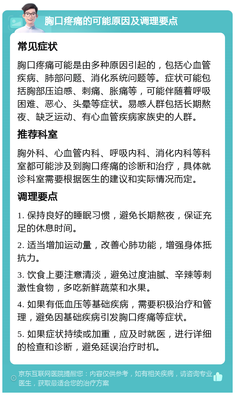 胸口疼痛的可能原因及调理要点 常见症状 胸口疼痛可能是由多种原因引起的，包括心血管疾病、肺部问题、消化系统问题等。症状可能包括胸部压迫感、刺痛、胀痛等，可能伴随着呼吸困难、恶心、头晕等症状。易感人群包括长期熬夜、缺乏运动、有心血管疾病家族史的人群。 推荐科室 胸外科、心血管内科、呼吸内科、消化内科等科室都可能涉及到胸口疼痛的诊断和治疗，具体就诊科室需要根据医生的建议和实际情况而定。 调理要点 1. 保持良好的睡眠习惯，避免长期熬夜，保证充足的休息时间。 2. 适当增加运动量，改善心肺功能，增强身体抵抗力。 3. 饮食上要注意清淡，避免过度油腻、辛辣等刺激性食物，多吃新鲜蔬菜和水果。 4. 如果有低血压等基础疾病，需要积极治疗和管理，避免因基础疾病引发胸口疼痛等症状。 5. 如果症状持续或加重，应及时就医，进行详细的检查和诊断，避免延误治疗时机。