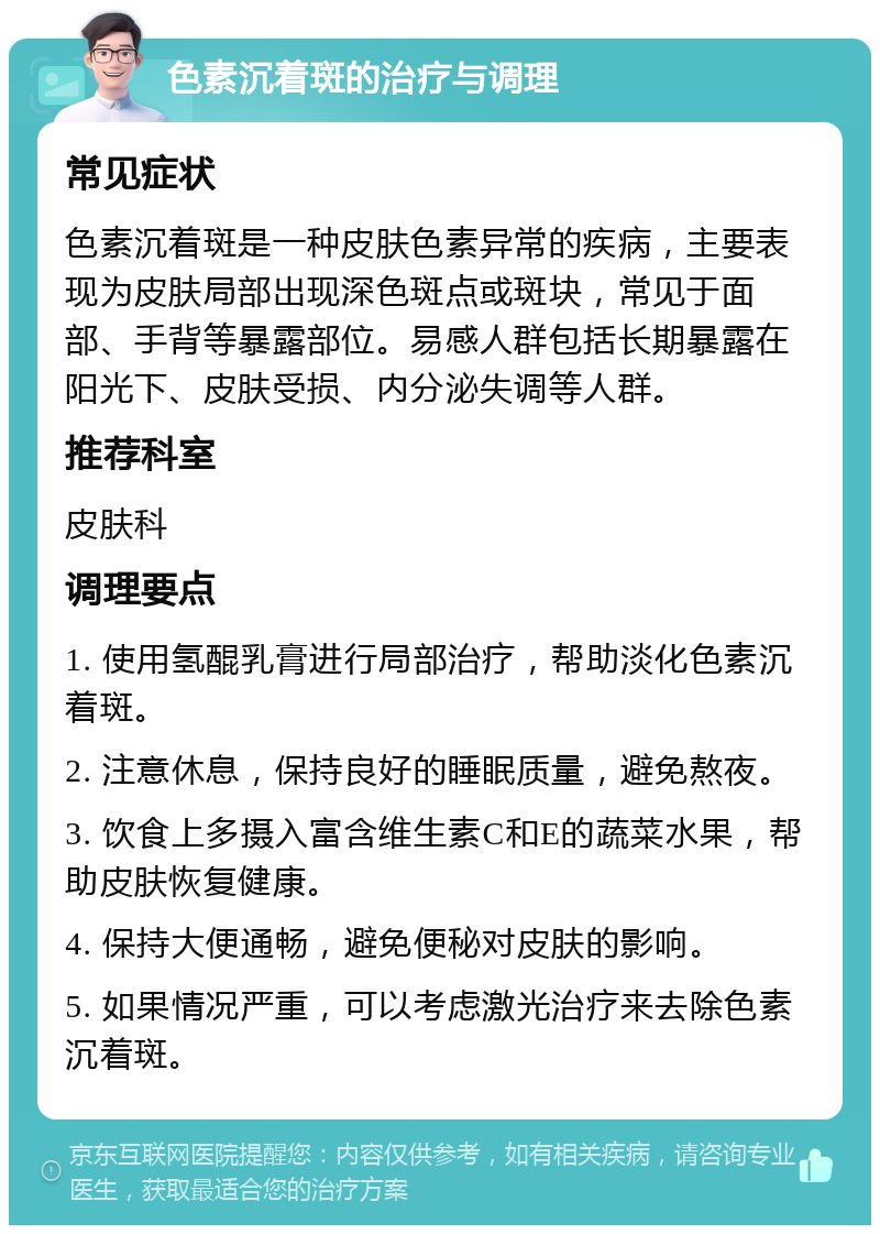 色素沉着斑的治疗与调理 常见症状 色素沉着斑是一种皮肤色素异常的疾病，主要表现为皮肤局部出现深色斑点或斑块，常见于面部、手背等暴露部位。易感人群包括长期暴露在阳光下、皮肤受损、内分泌失调等人群。 推荐科室 皮肤科 调理要点 1. 使用氢醌乳膏进行局部治疗，帮助淡化色素沉着斑。 2. 注意休息，保持良好的睡眠质量，避免熬夜。 3. 饮食上多摄入富含维生素C和E的蔬菜水果，帮助皮肤恢复健康。 4. 保持大便通畅，避免便秘对皮肤的影响。 5. 如果情况严重，可以考虑激光治疗来去除色素沉着斑。